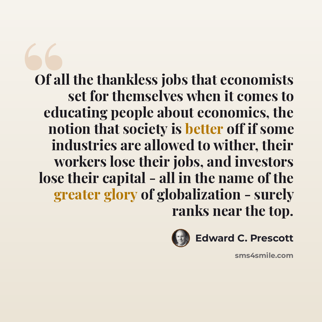 “Of all the thankless jobs that economists set for themselves when it comes to educating people about economics, the notion that society is better off if some industries are allowed to wither, their workers lose their jobs, and investors lose their capital - all in the name of the greater glory of…” quote by Edward C. Prescott