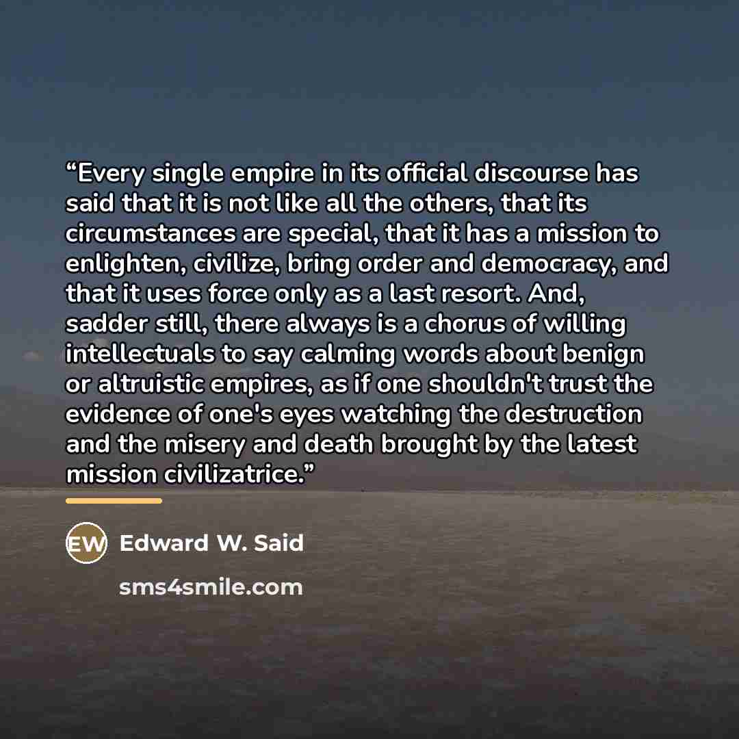 “Every single empire in its official discourse has said that it is not like all the others, that its circumstances are special, that it has a mission to enlighten, civilize, bring order and democracy, and that it uses force only as a last resort. And, sadder still, there always is a chorus of…” quote by Edward W. Said