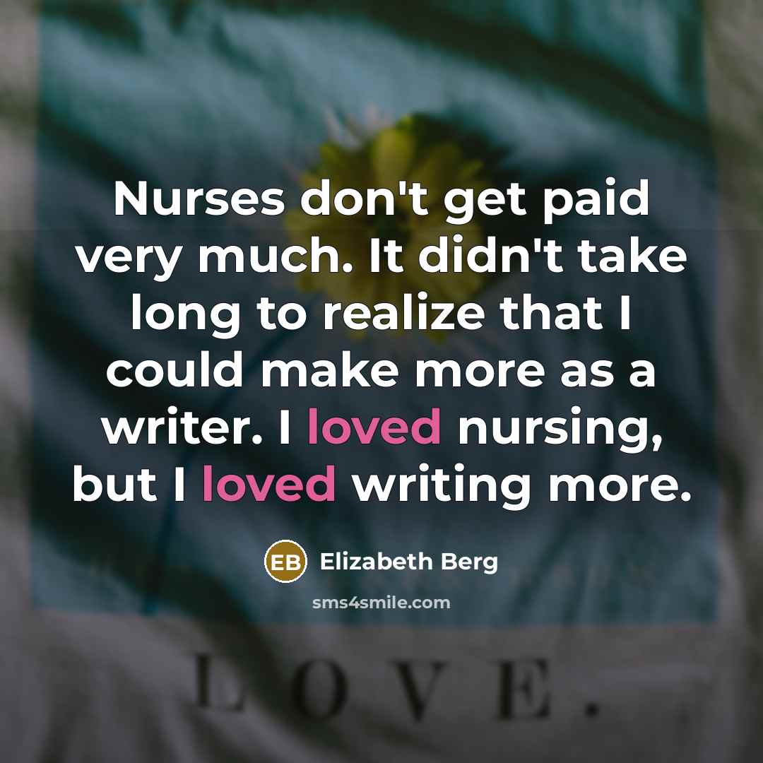 “Nurses don't get paid very much. It didn't take long to realize that I could make more as a writer. I loved nursing, but I loved writing more.” quote by Elizabeth Berg