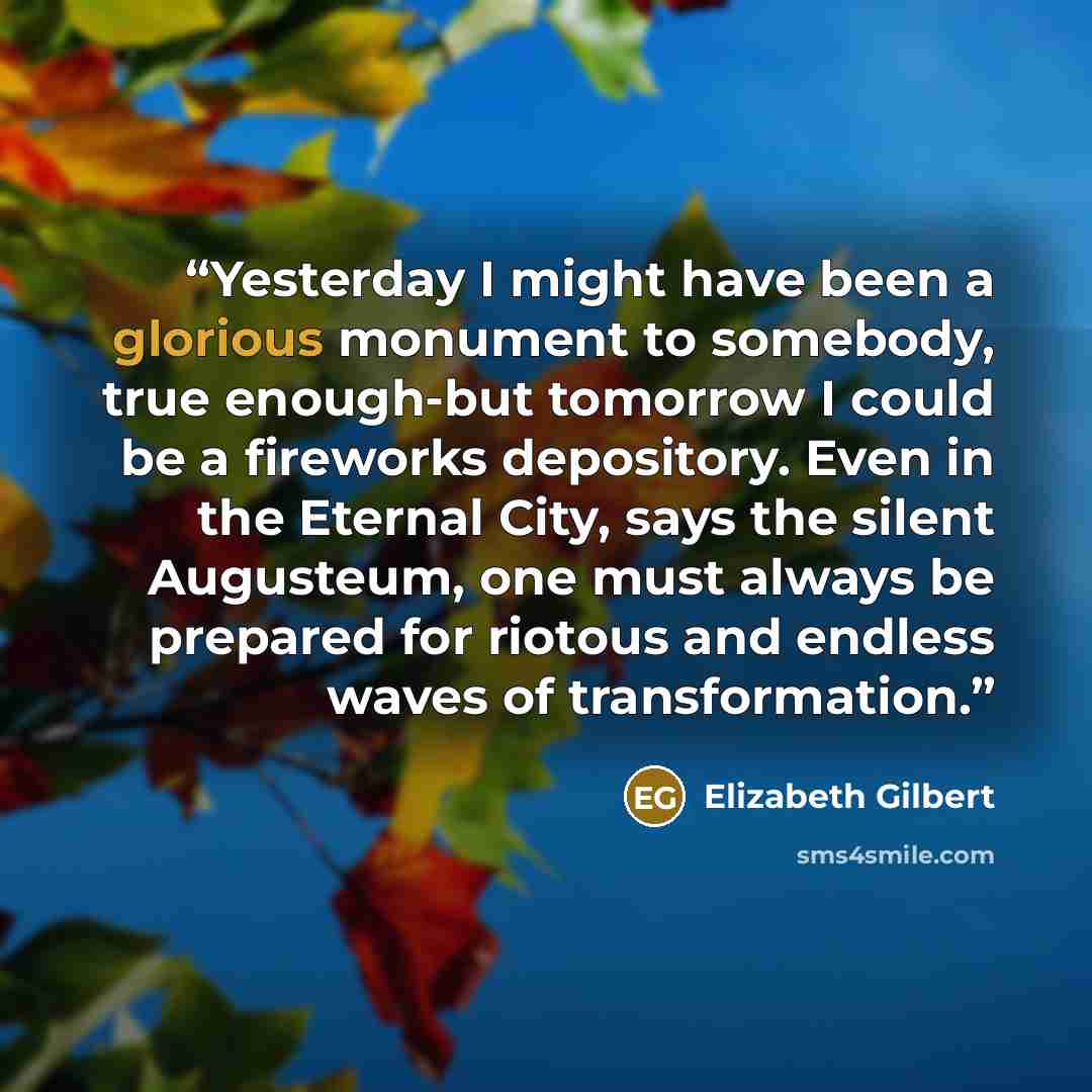 “Yesterday I might have been a glorious monument to somebody, true enough-but tomorrow I could be a fireworks depository. Even in the Eternal City, says the silent Augusteum, one must always be prepared for riotous and endless waves of transformation.” quote by Elizabeth Gilbert