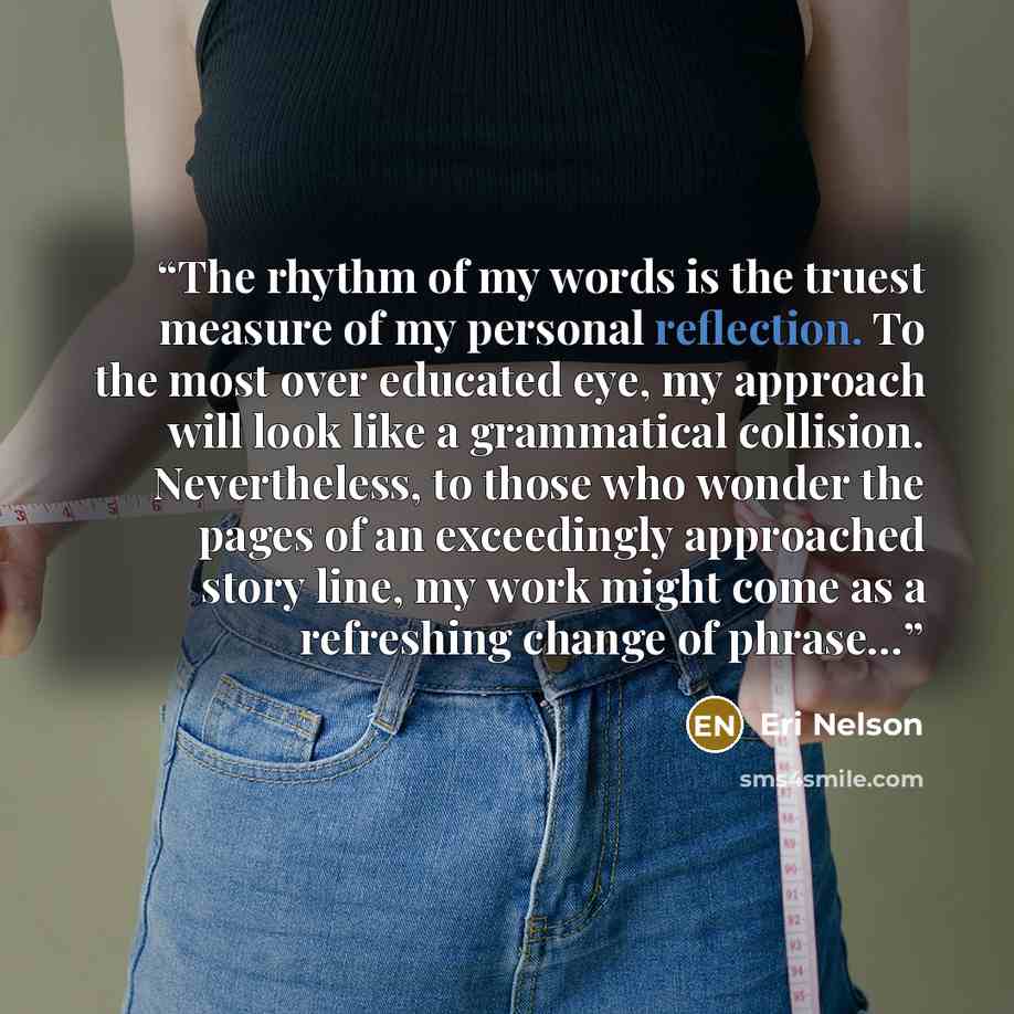“The rhythm of my words is the truest measure of my personal reflection. To the most over educated eye, my approach will look like a grammatical collision. Nevertheless, to those who wonder the pages of an exceedingly approached story line, my work might come as a refreshing change of phrase…” quote by Eri Nelson