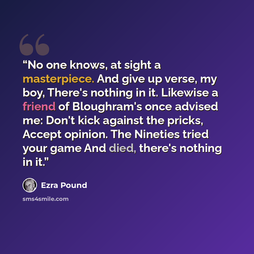 “No one knows, at sight a masterpiece. And give up verse, my boy, There's nothing in it. Likewise a friend of Bloughram's once advised me: Don't kick against the pricks, Accept opinion. The Nineties tried your game And died, there's nothing in it.” quote by Ezra Pound