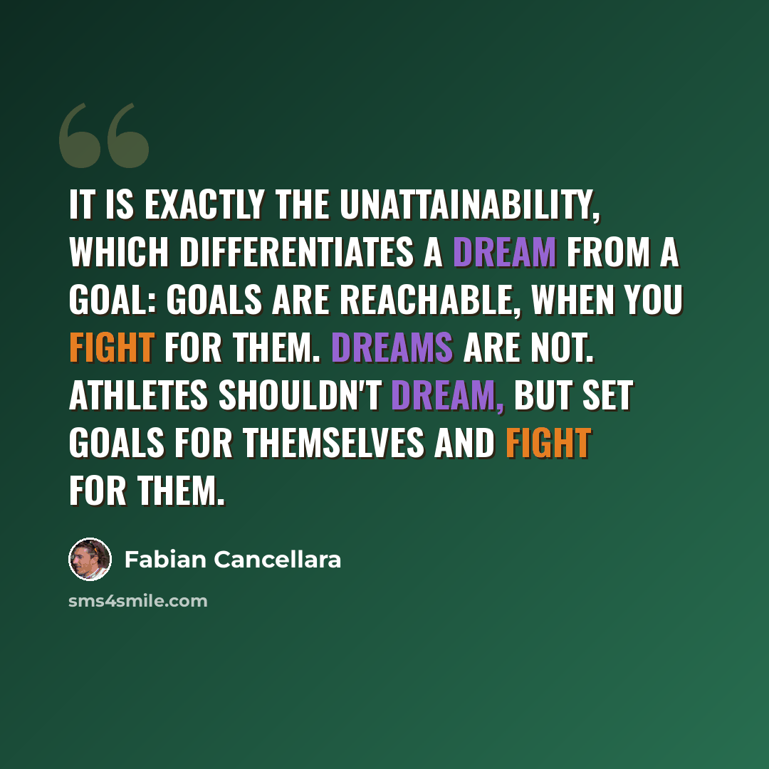 “It is exactly the unattainability, which differentiates a dream from a goal: Goals are reachable, when you fight for them. Dreams are not. Athletes shouldn't dream, but set goals for themselves and fight for them.” quote by Fabian Cancellara
