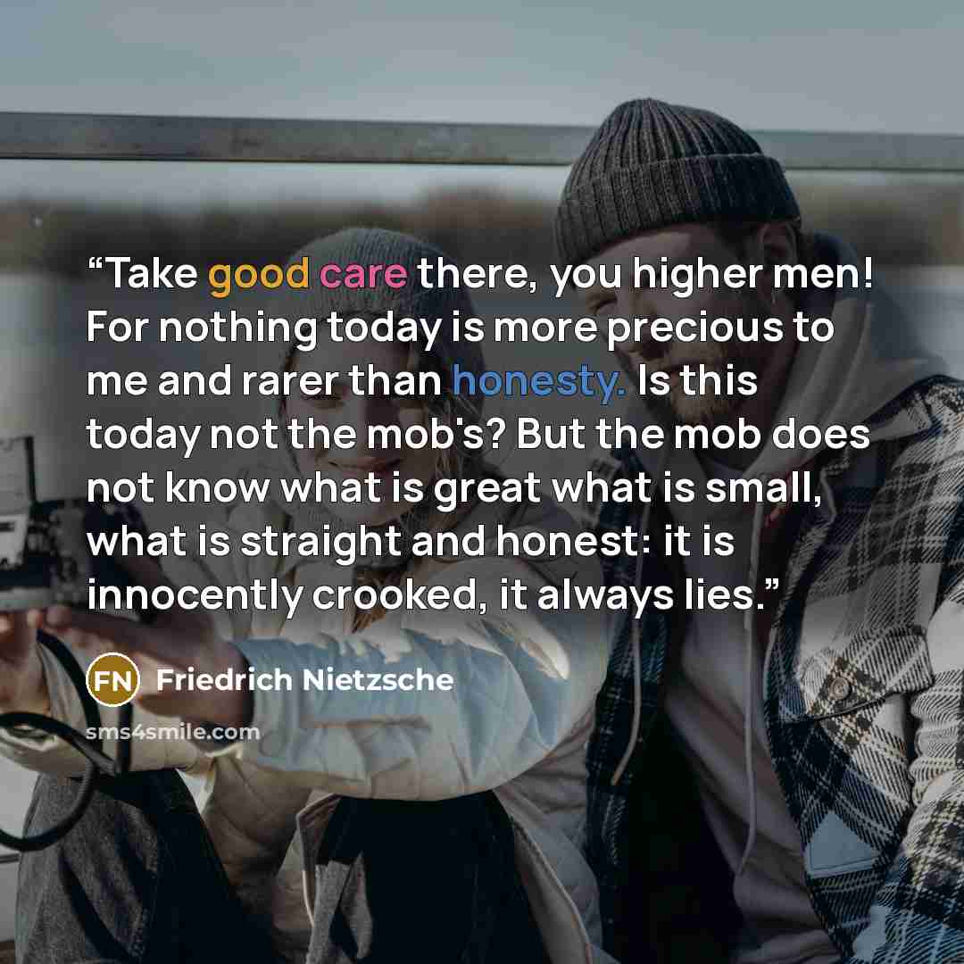 “Take good care there, you higher men! For nothing today is more precious to me and rarer than honesty. Is this today not the mob's? But the mob does not know what is great what is small, what is straight and honest: it is innocently crooked, it always lies.” quote by Friedrich Nietzsche