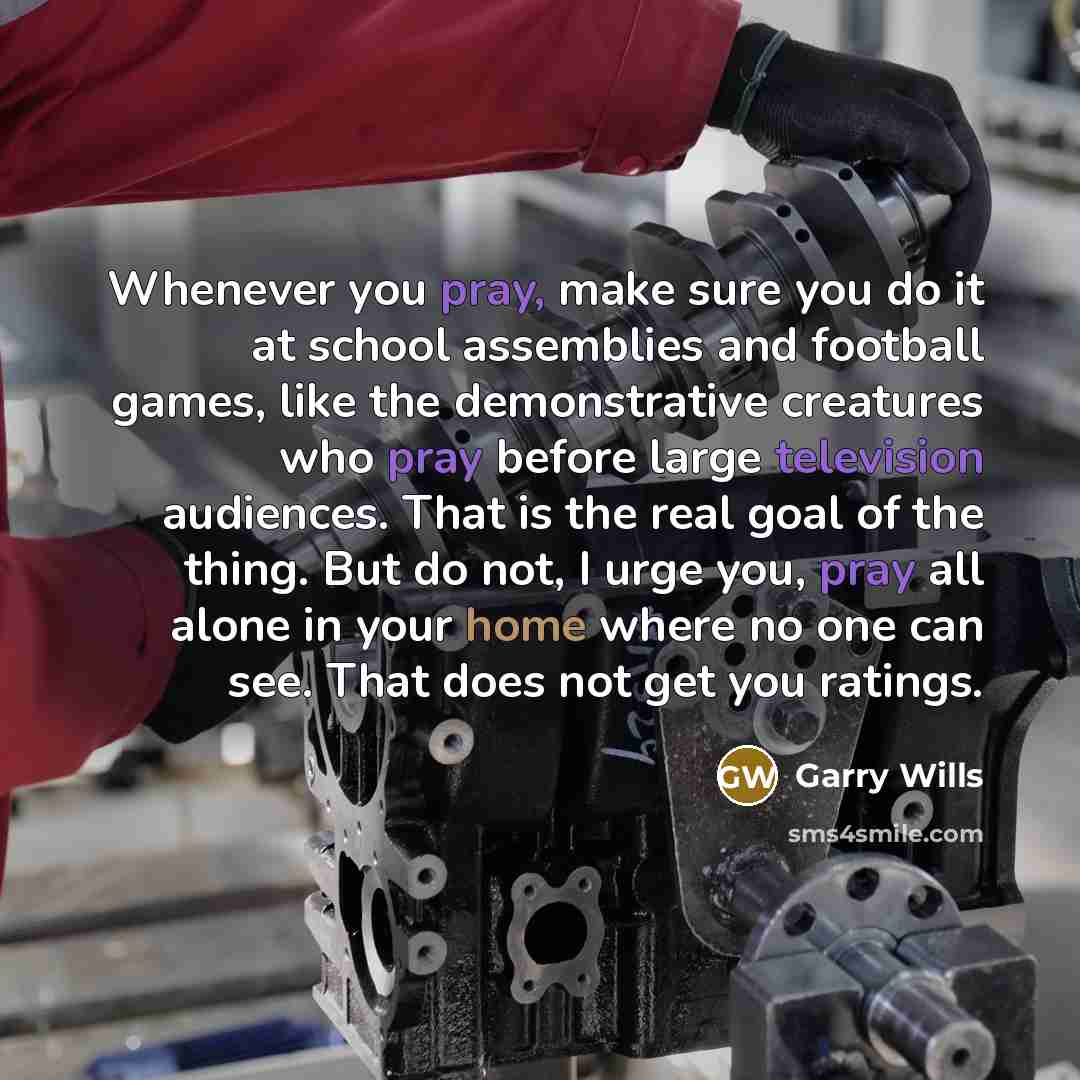 “Whenever you pray, make sure you do it at school assemblies and football games, like the demonstrative creatures who pray before large television audiences. That is the real goal of the thing. But do not, I urge you, pray all alone in your home where no one can see. That does not get you ratings.” quote by Garry Wills