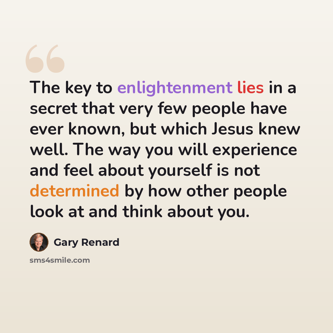 “The key to enlightenment lies in a secret that very few people have ever known, but which Jesus knew well. The way you will experience and feel about yourself is not determined by how other people look at and think about you.” quote by Gary Renard