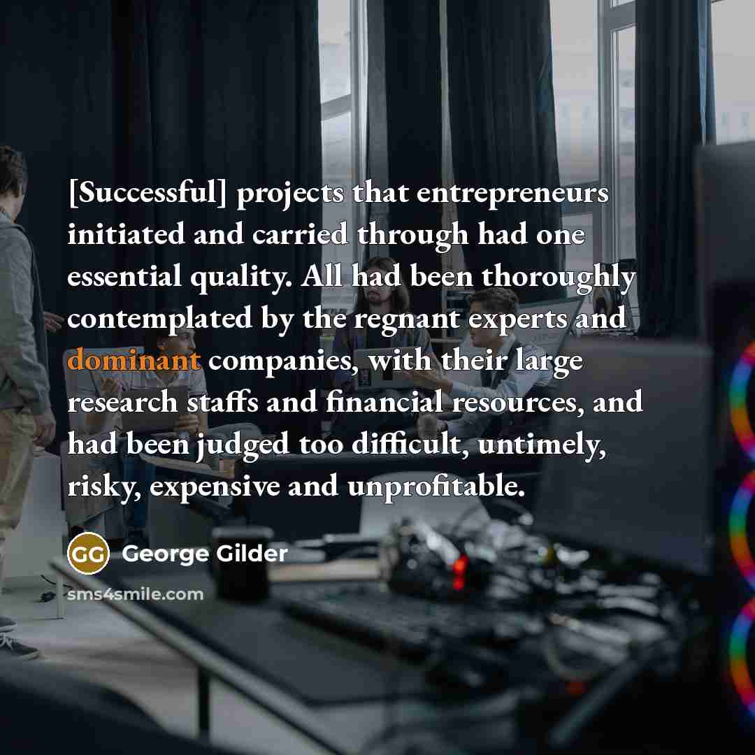 “[Successful] projects that entrepreneurs initiated and carried through had one essential quality. All had been thoroughly contemplated by the regnant experts and dominant companies, with their large research staffs and financial resources, and had been judged too difficult, untimely, risky…” quote by George Gilder