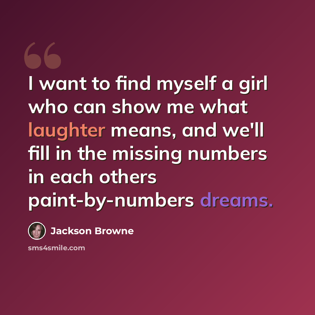“I want to find myself a girl who can show me what laughter means, and we'll fill in the missing numbers in each others paint-by-numbers dreams.” quote by Jackson Browne