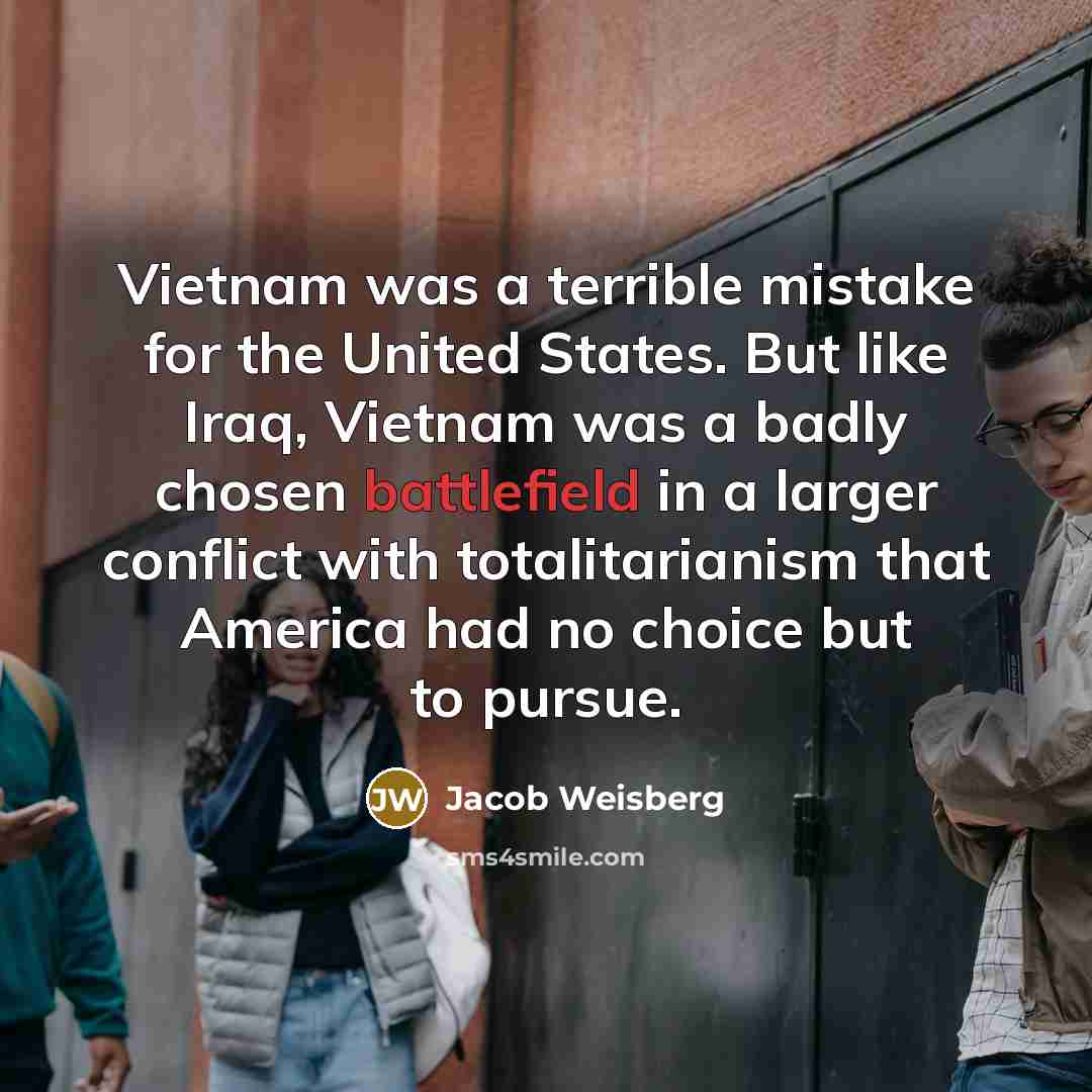 “Vietnam was a terrible mistake for the United States. But like Iraq, Vietnam was a badly chosen battlefield in a larger conflict with totalitarianism that America had no choice but to pursue.” quote by Jacob Weisberg