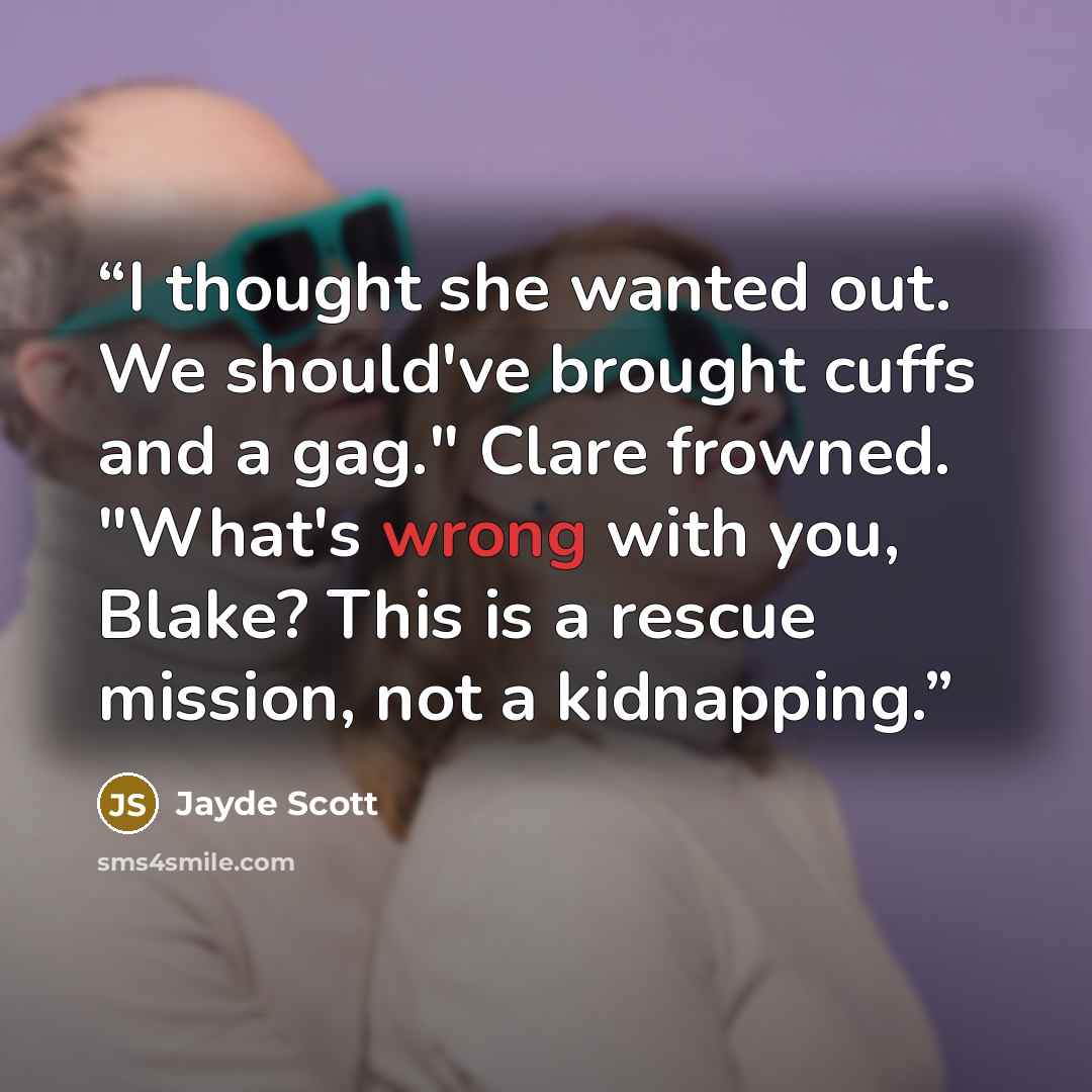 “I thought she wanted out. We should've brought cuffs and a gag." Clare frowned. "What's wrong with you, Blake? This is a rescue mission, not a kidnapping.” quote by Jayde Scott