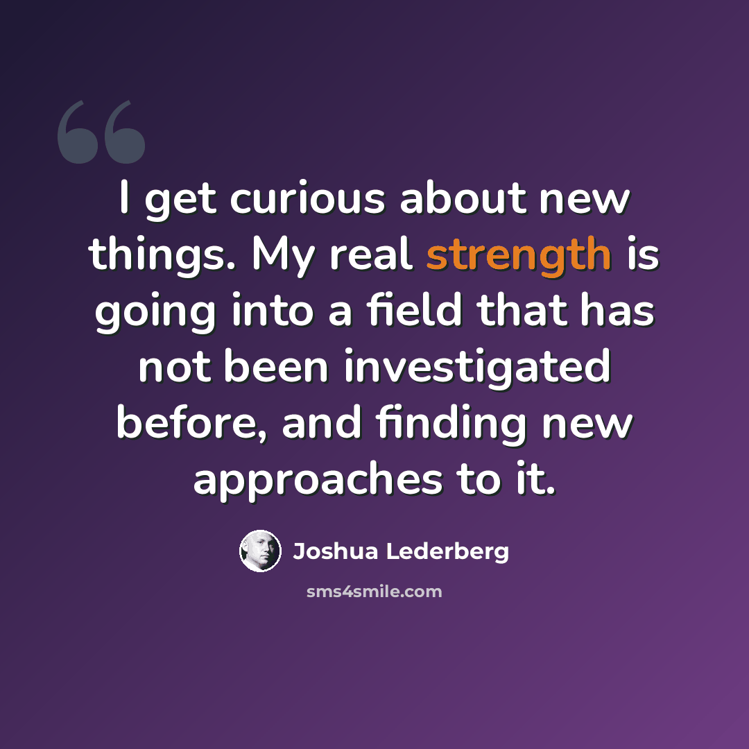 “I get curious about new things. My real strength is going into a field that has not been investigated before, and finding new approaches to it.” quote by Joshua Lederberg