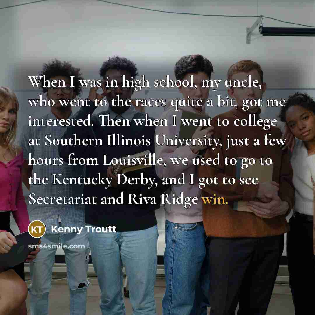 “When I was in high school, my uncle, who went to the races quite a bit, got me interested. Then when I went to college at Southern Illinois University, just a few hours from Louisville, we used to go to the Kentucky Derby, and I got to see Secretariat and Riva Ridge win.” quote by Kenny Troutt
