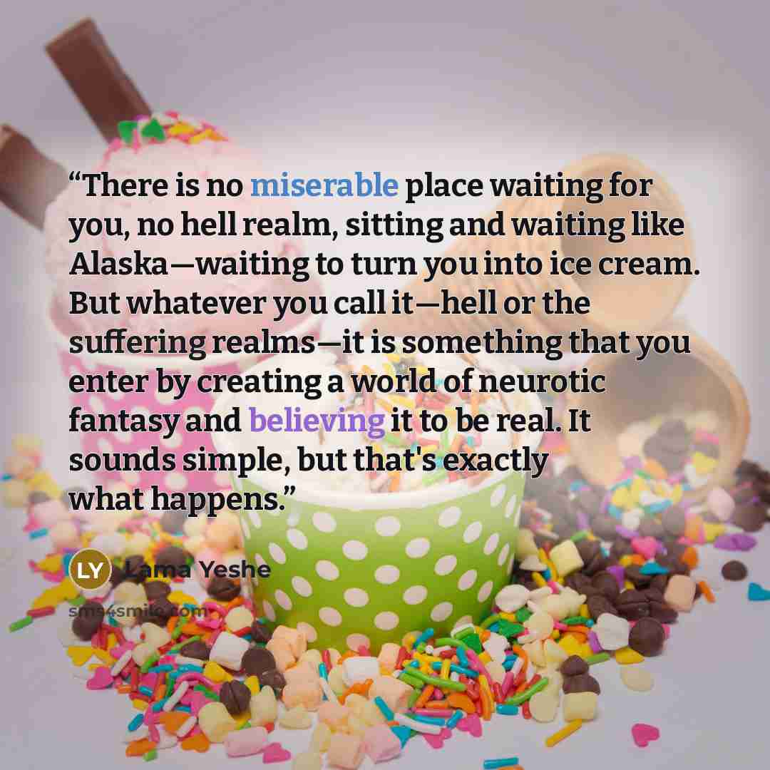 “There is no miserable place waiting for you, no hell realm, sitting and waiting like Alaska—waiting to turn you into ice cream. But whatever you call it—hell or the suffering realms—it is something that you enter by creating a world of neurotic fantasy and believing it to be real. It sounds…” quote by Lama Yeshe