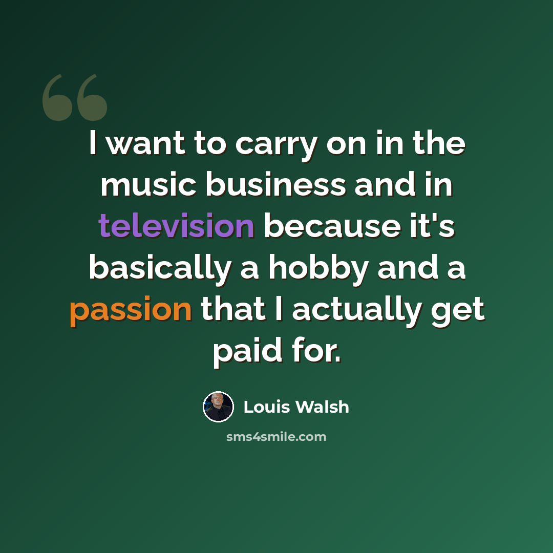 “I want to carry on in the music business and in television because it's basically a hobby and a passion that I actually get paid for.” quote by Louis Walsh