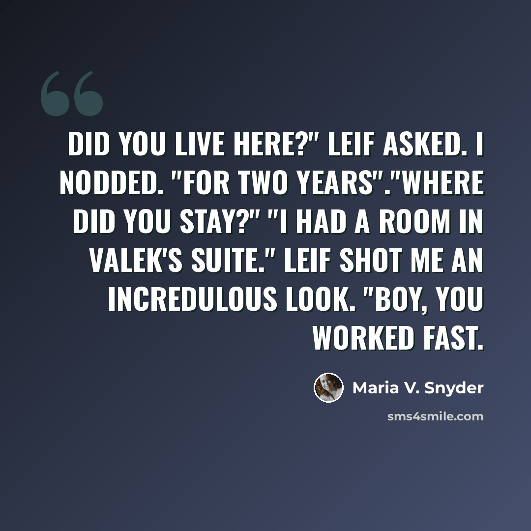 “Did you live here?" Leif asked. I nodded. "For two years"."Where did you stay?" "I had a room in Valek's suite." Leif shot me an incredulous look. "Boy, you worked fast.” quote by Maria V. Snyder