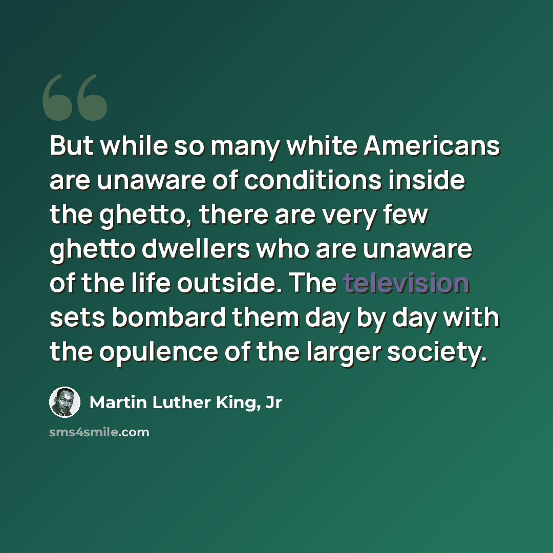 “But while so many white Americans are unaware of conditions inside the ghetto, there are very few ghetto dwellers who are unaware of the life outside. The television sets bombard them day by day with the opulence of the larger society.” quote by Martin Luther King, Jr