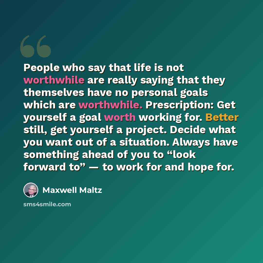 “People who say that life is not worthwhile are really saying that they themselves have no personal goals which are worthwhile. Prescription: Get yourself a goal worth working for. Better still, get yourself a project. Decide what you want out of a situation. Always have something ahead of you to…” quote by Maxwell Maltz