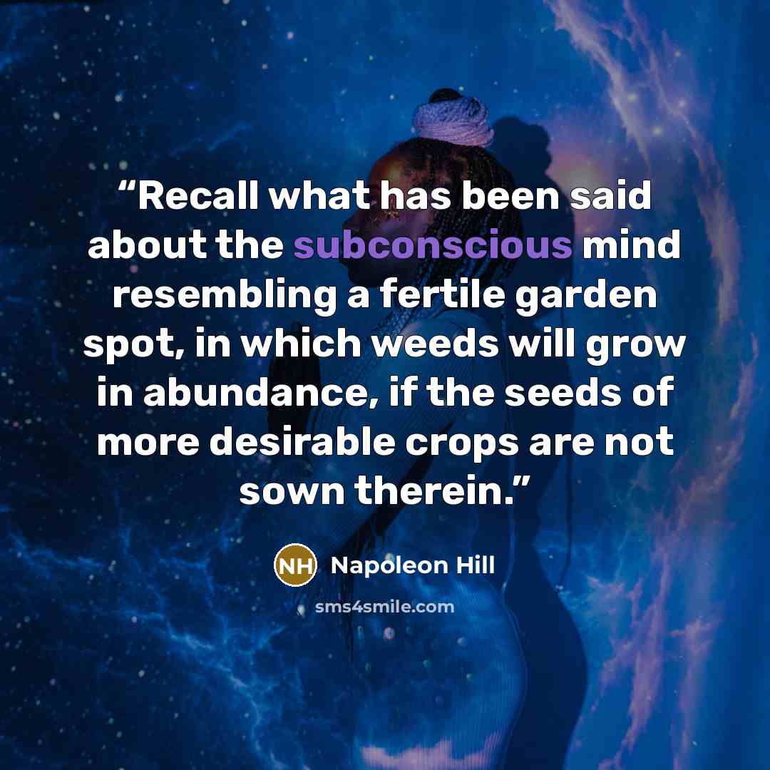 “Recall what has been said about the subconscious mind resembling a fertile garden spot, in which weeds will grow in abundance, if the seeds of more desirable crops are not sown therein.” quote by Napoleon Hill