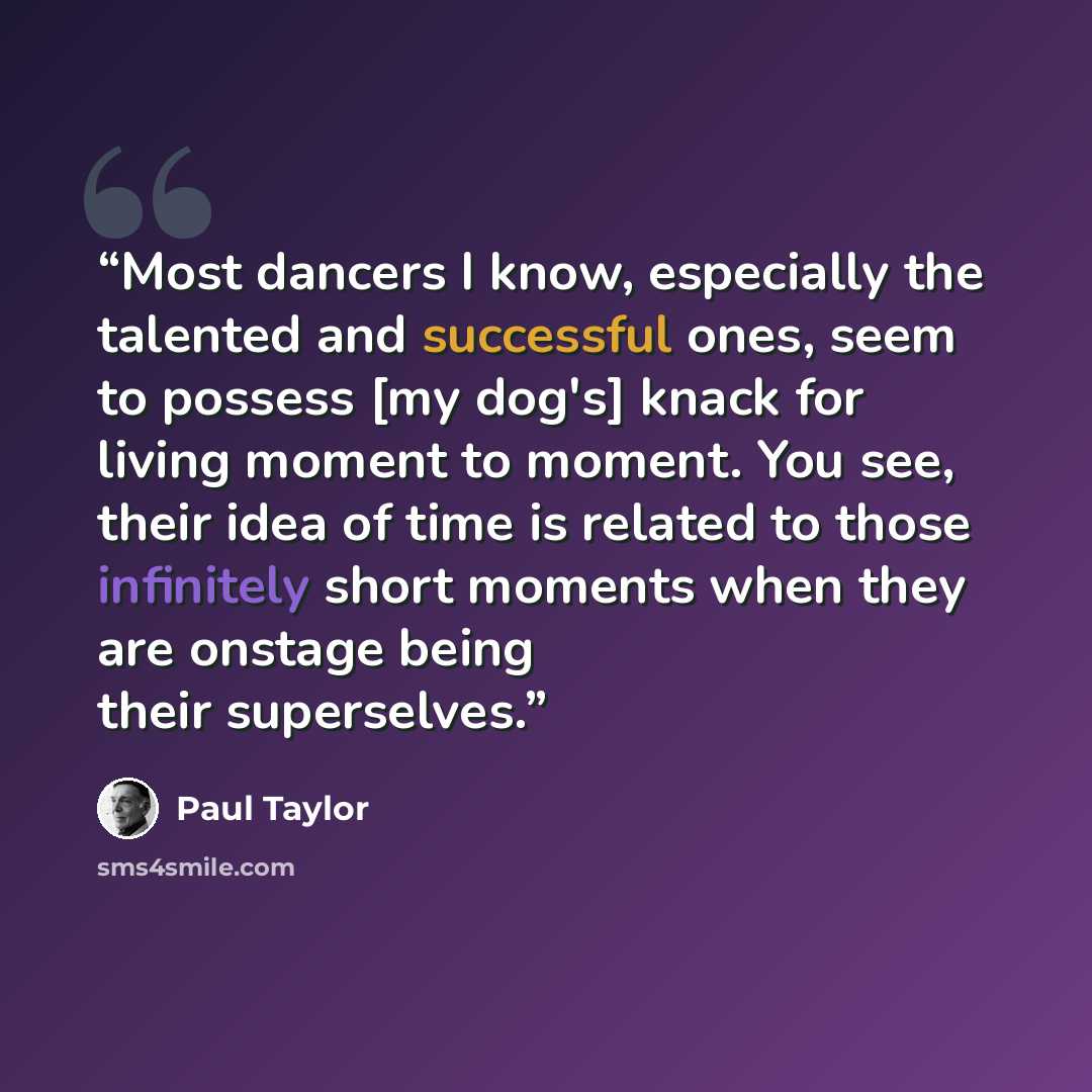 “Most dancers I know, especially the talented and successful ones, seem to possess [my dog's] knack for living moment to moment. You see, their idea of time is related to those infinitely short moments when they are onstage being their superselves.” quote by Paul Taylor