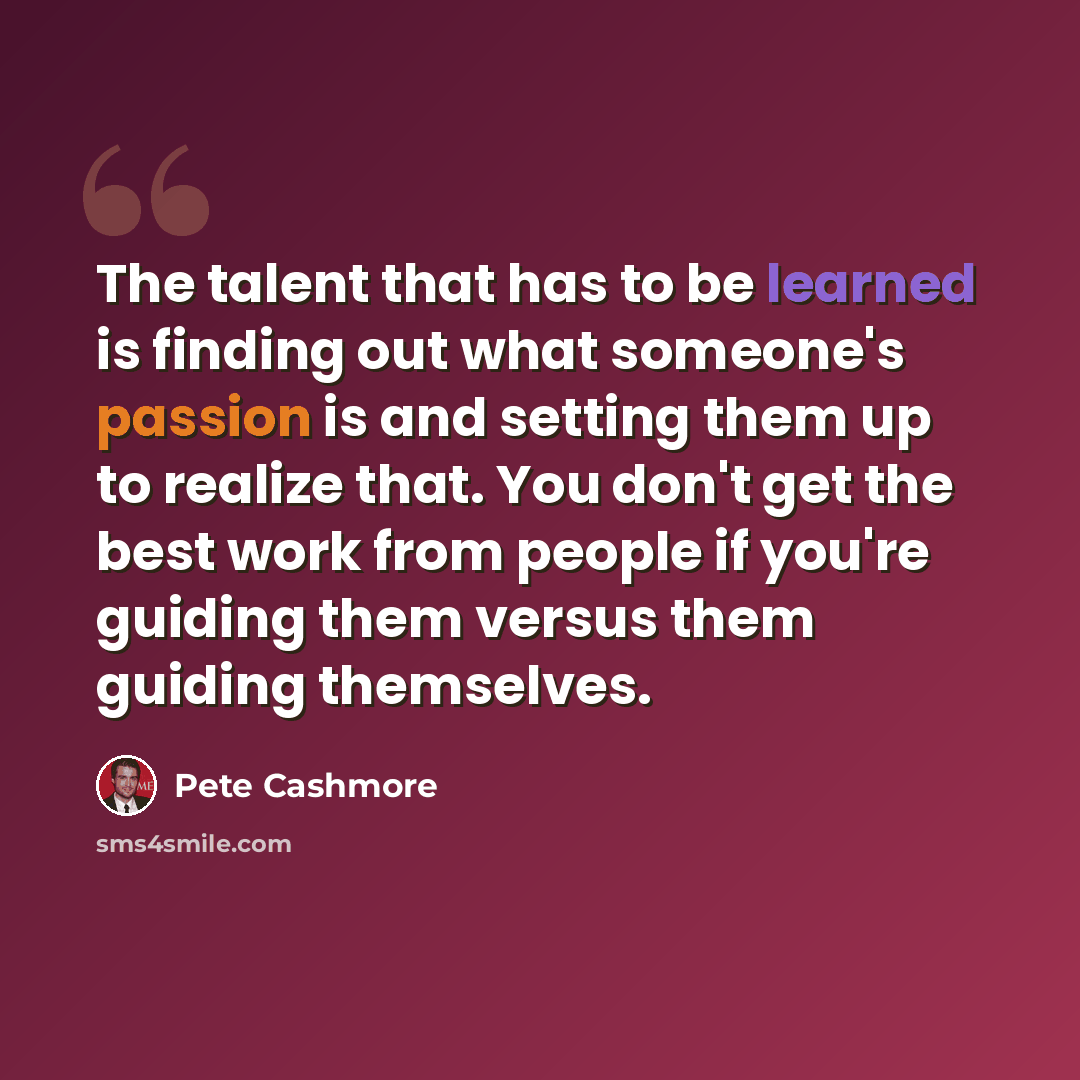 “The talent that has to be learned is finding out what someone's passion is and setting them up to realize that. You don't get the best work from people if you're guiding them versus them guiding themselves.” quote by Pete Cashmore