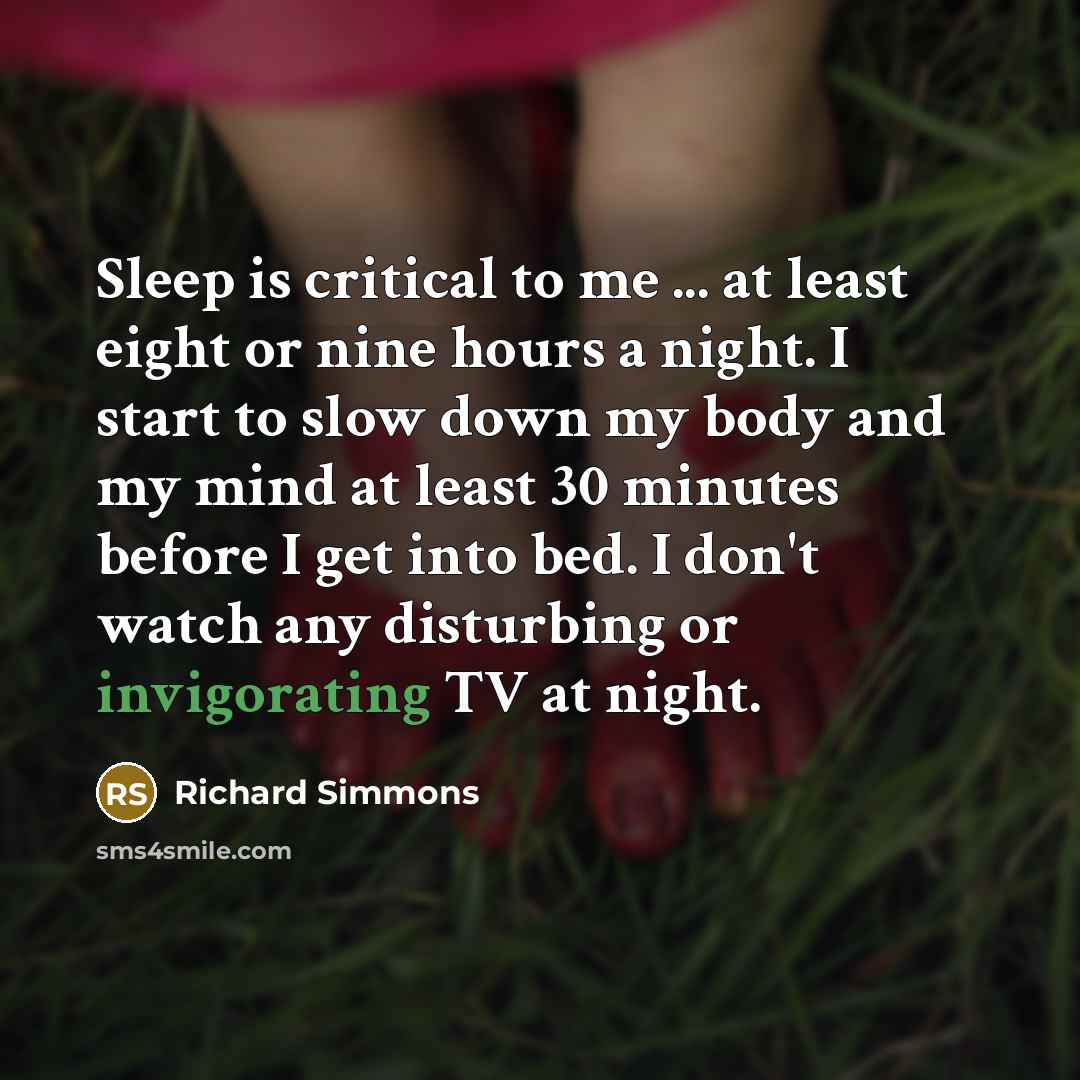“Sleep is critical to me ... at least eight or nine hours a night. I start to slow down my body and my mind at least 30 minutes before I get into bed. I don't watch any disturbing or invigorating TV at night.” quote by Richard Simmons