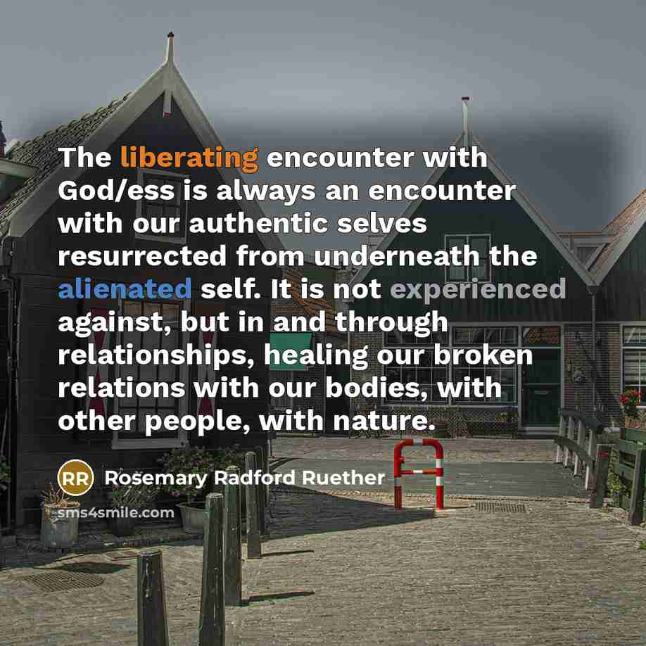 “The liberating encounter with God/ess is always an encounter with our authentic selves resurrected from underneath the alienated self. It is not experienced against, but in and through relationships, healing our broken relations with our bodies, with other people, with nature.” quote by Rosemary Radford Ruether