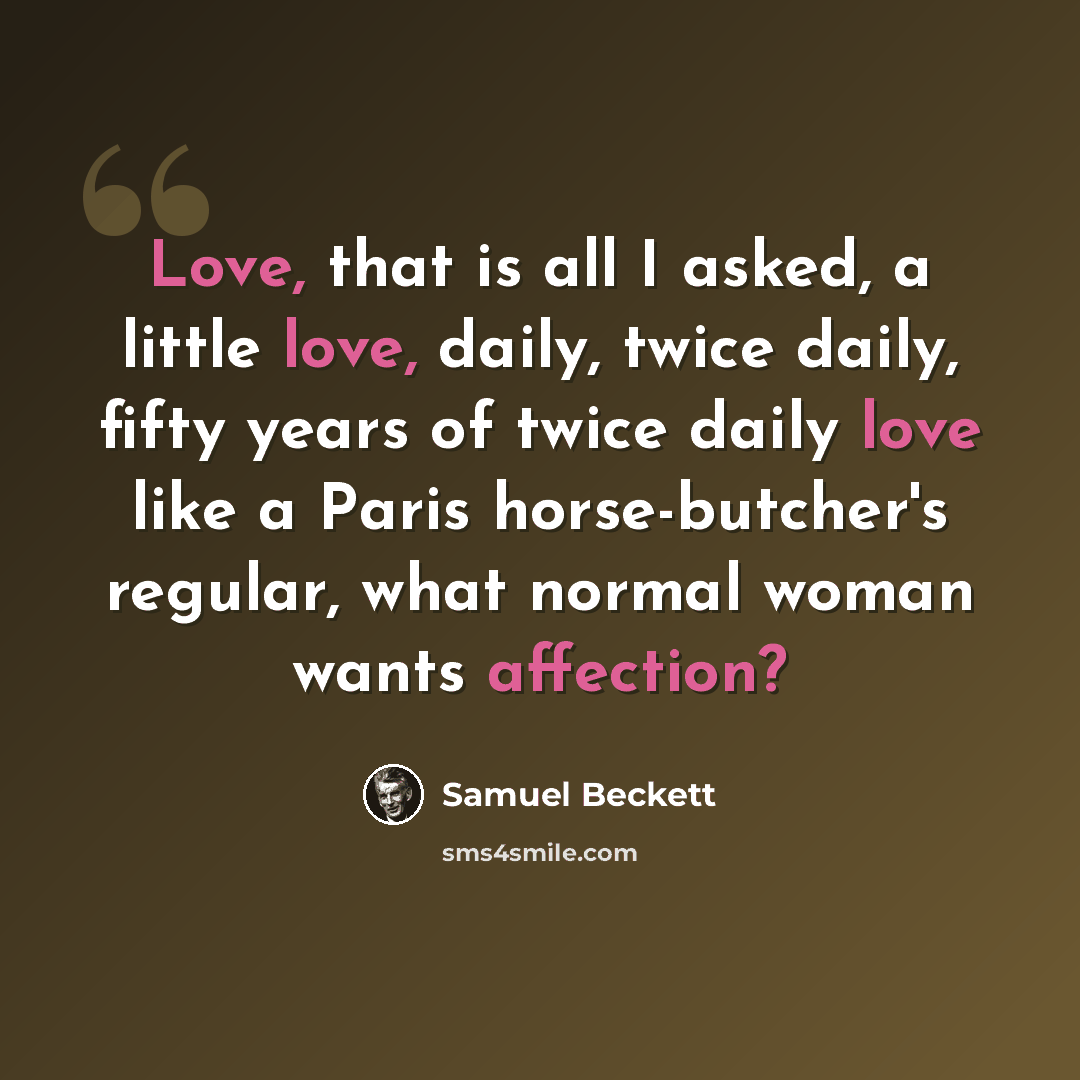 “Love, that is all I asked, a little love, daily, twice daily, fifty years of twice daily love like a Paris horse-butcher's regular, what normal woman wants affection?” quote by Samuel Beckett