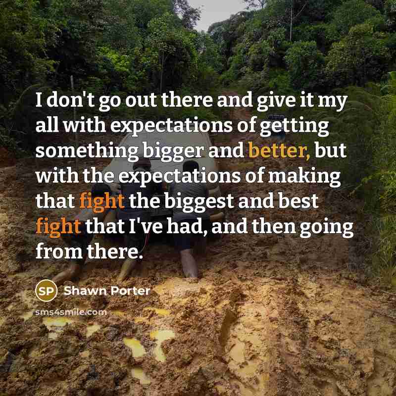 “I don't go out there and give it my all with expectations of getting something bigger and better, but with the expectations of making that fight the biggest and best fight that I've had, and then going from there.” quote by Shawn Porter