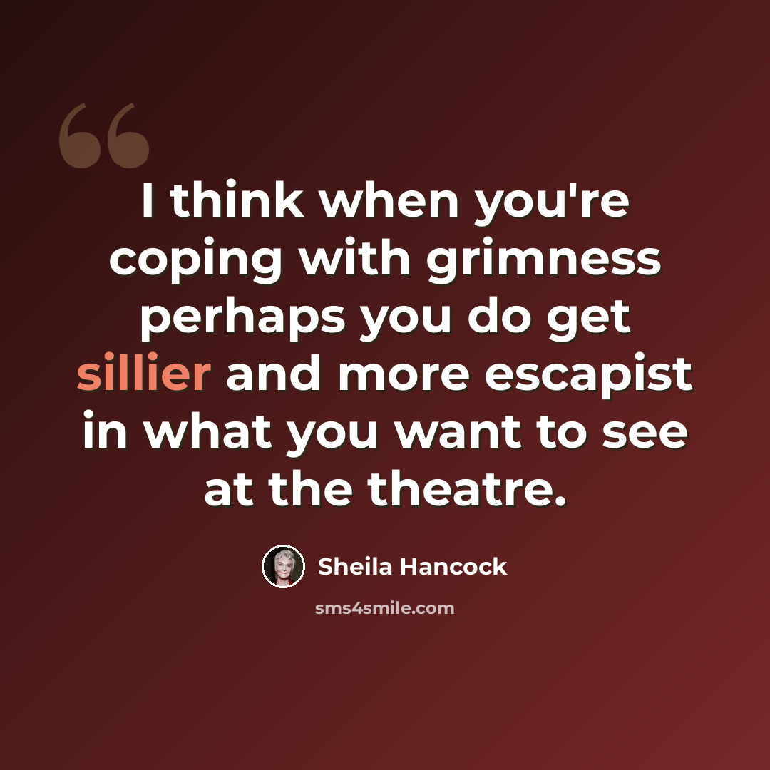 “I think when you're coping with grimness perhaps you do get sillier and more escapist in what you want to see at the theatre.” quote by Sheila Hancock