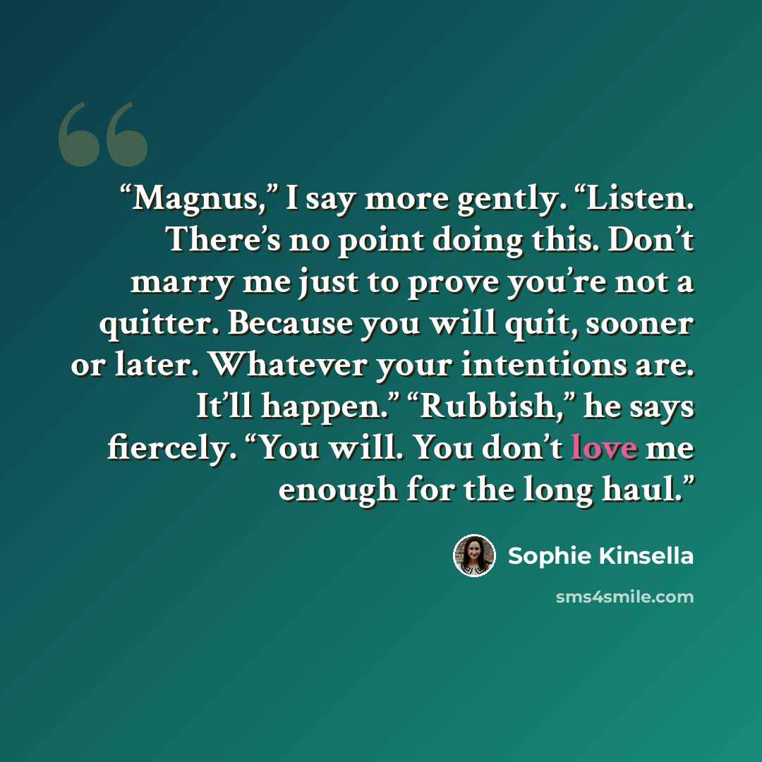 “Magnus,” I say more gently. “Listen. There’s no point doing this. Don’t marry me just to prove you’re not a quitter. Because you will quit, sooner or later. Whatever your intentions are. It’ll happen.” “Rubbish,” he says fiercely. “You will. You don’t love me enough for the long haul.” quote by Sophie Kinsella