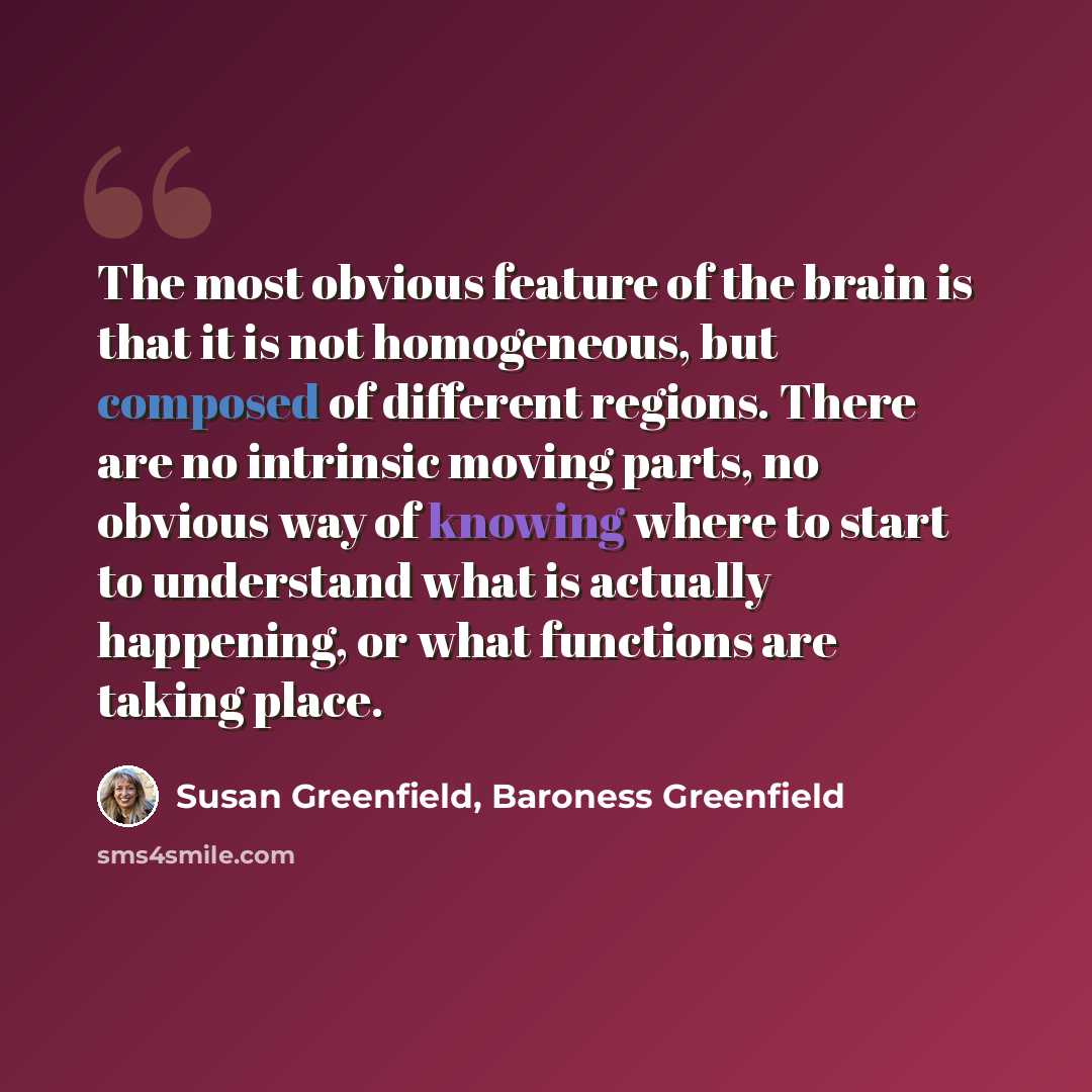 “The most obvious feature of the brain is that it is not homogeneous, but composed of different regions. There are no intrinsic moving parts, no obvious way of knowing where to start to understand what is actually happening, or what functions are taking place.” quote by Susan Greenfield, Baroness Greenfield