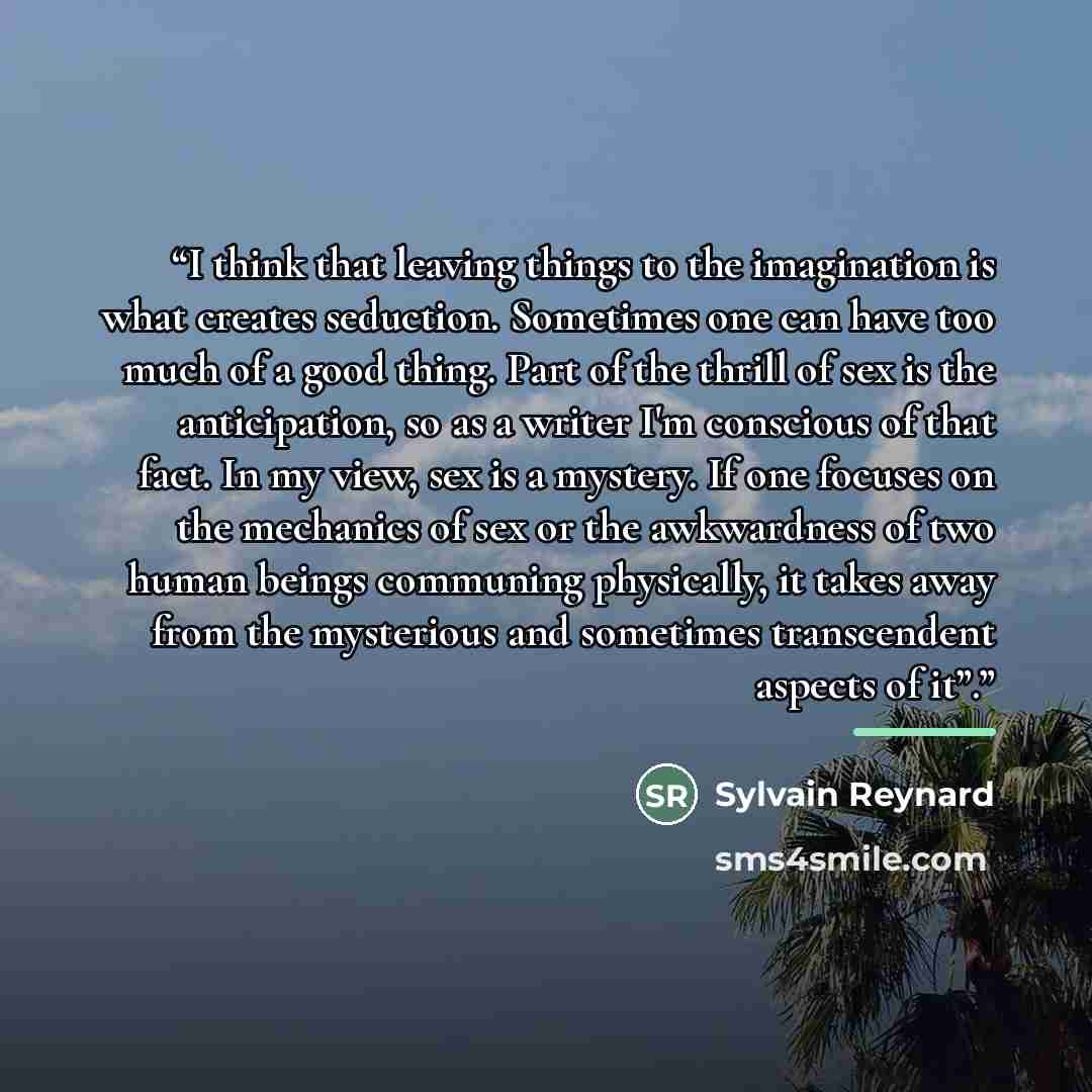 “I think that leaving things to the imagination is what creates seduction. Sometimes one can have too much of a good thing. Part of the thrill of sex is the anticipation, so as a writer I'm conscious of that fact. In my view, sex is a mystery. If one focuses on the mechanics of sex or the…” quote by Sylvain Reynard