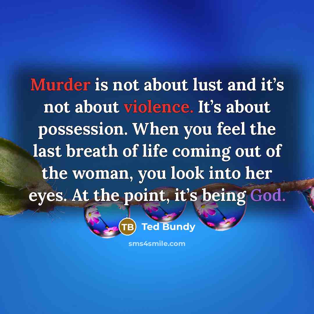 “Murder is not about lust and it’s not about violence. It’s about possession. When you feel the last breath of life coming out of the woman, you look into her eyes. At the point, it’s being God.” quote by Ted Bundy