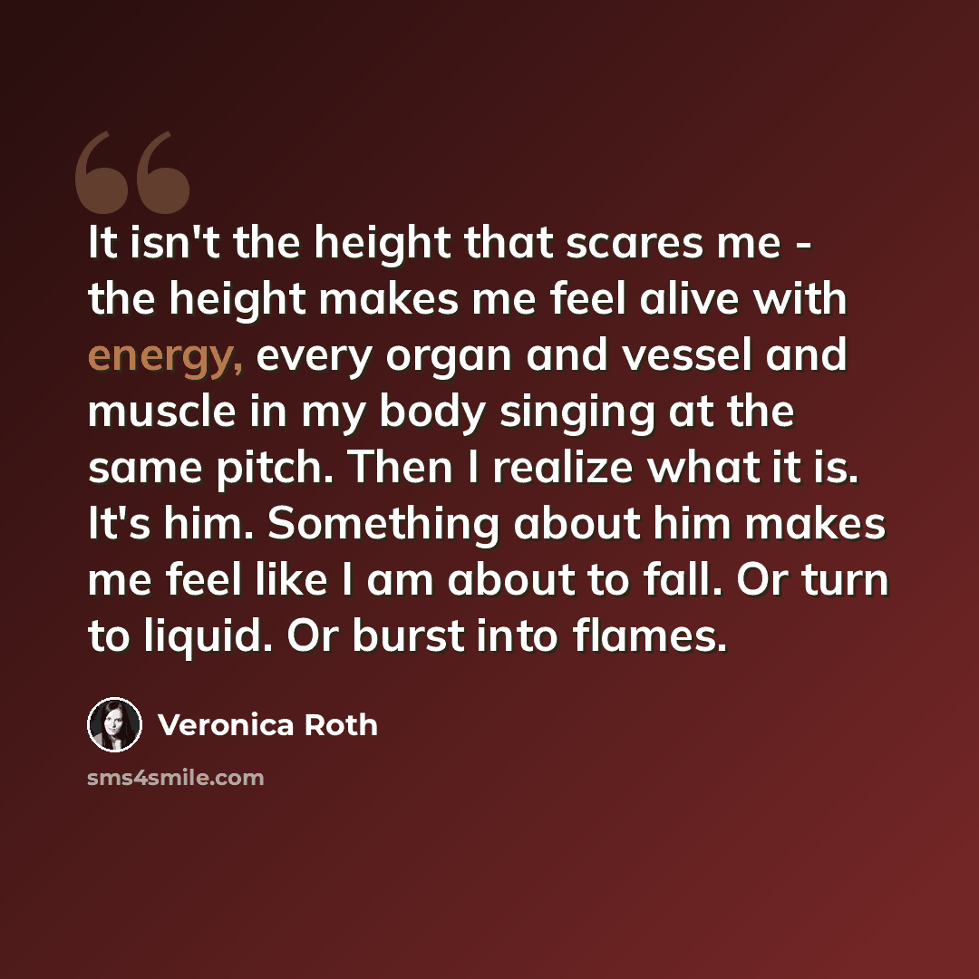 “It isn't the height that scares me - the height makes me feel alive with energy, every organ and vessel and muscle in my body singing at the same pitch. Then I realize what it is. It's him. Something about him makes me feel like I am about to fall. Or turn to liquid. Or burst into flames.” quote by Veronica Roth