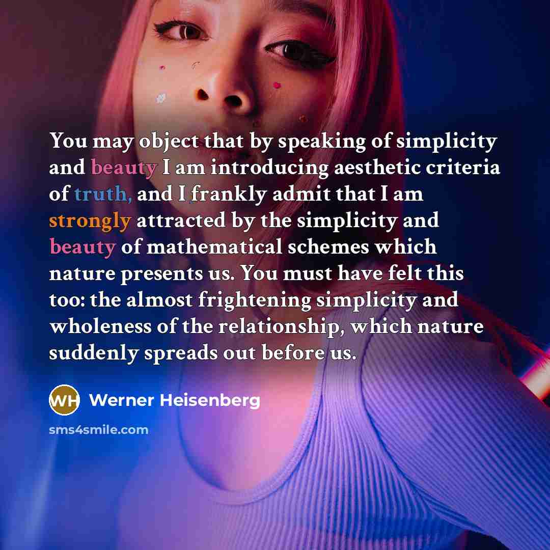 “You may object that by speaking of simplicity and beauty I am introducing aesthetic criteria of truth, and I frankly admit that I am strongly attracted by the simplicity and beauty of mathematical schemes which nature presents us. You must have felt this too: the almost frightening simplicity and…” quote by Werner Heisenberg