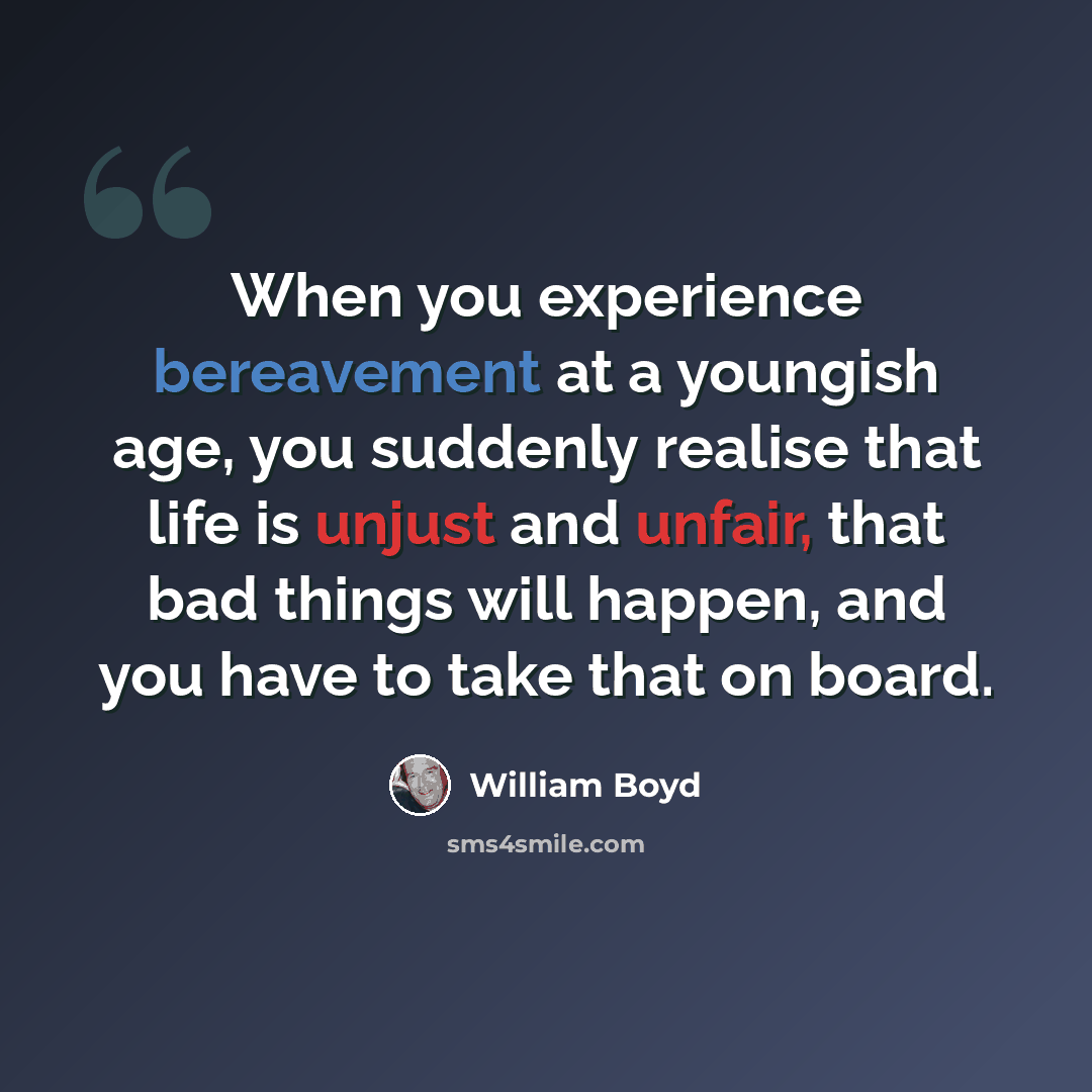 “When you experience bereavement at a youngish age, you suddenly realise that life is unjust and unfair, that bad things will happen, and you have to take that on board.” quote by William Boyd