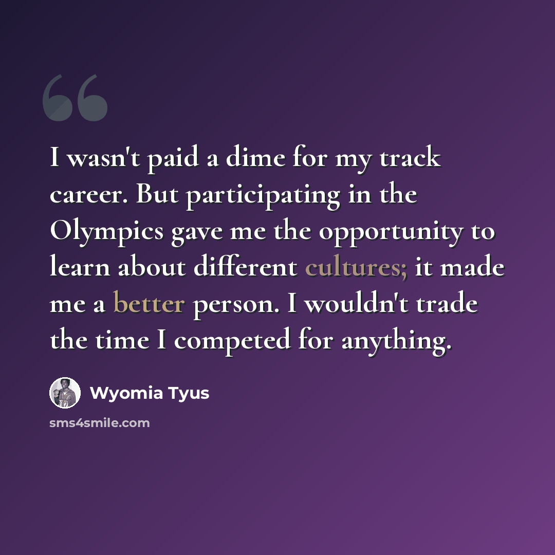 “I wasn't paid a dime for my track career. But participating in the Olympics gave me the opportunity to learn about different cultures; it made me a better person. I wouldn't trade the time I competed for anything.” quote by Wyomia Tyus