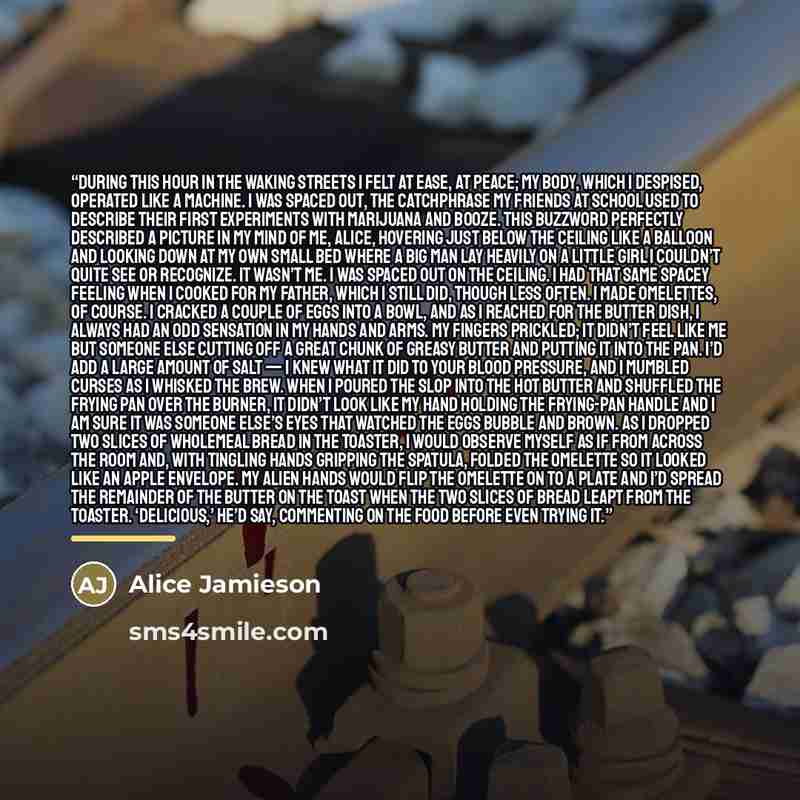 “During this hour in the waking streets I felt at ease, at peace; my body, which I despised, operated like a machine. I was spaced out, the catchphrase my friends at school used to describe their first experiments with marijuana and booze. This buzzword perfectly described a picture in my mind of…” quote by Alice Jamieson