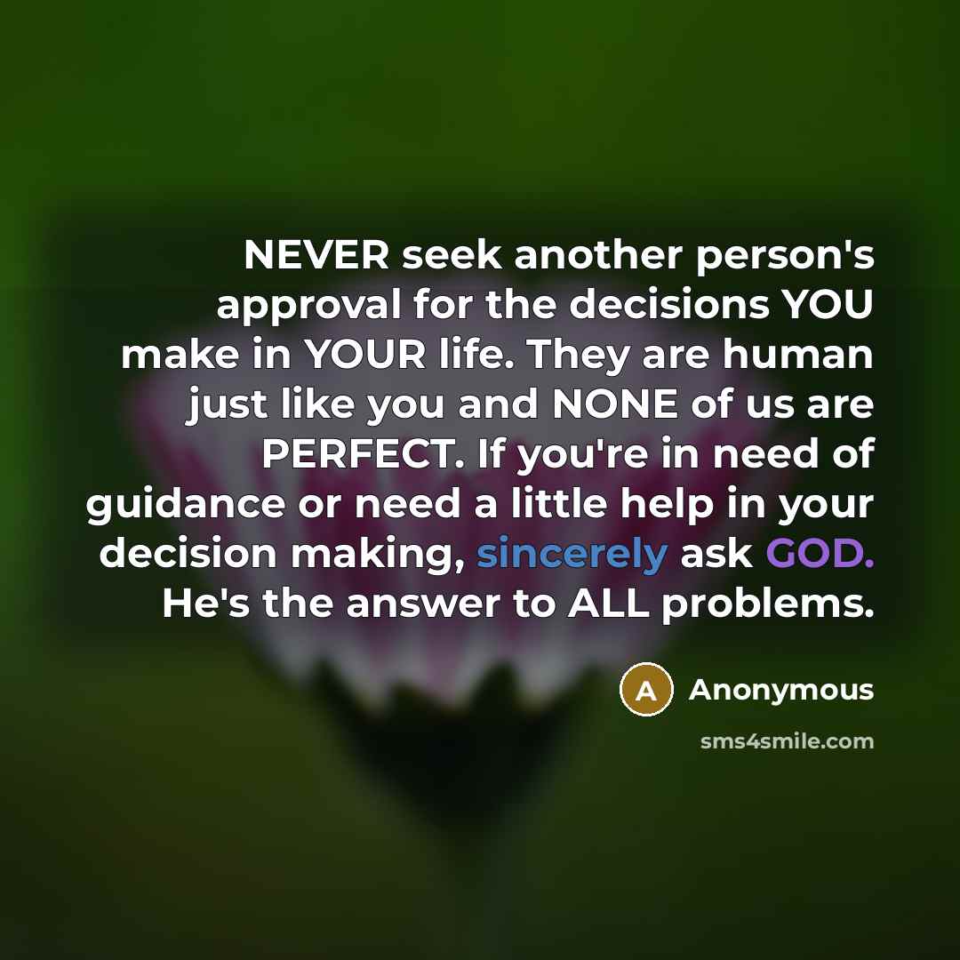 “NEVER seek another person's approval for the decisions YOU make in YOUR life. They are human just like you and NONE of us are PERFECT. If you're in need of guidance or need a little help in your decision making, sincerely ask GOD. He's the answer to ALL problems.” quote by Anonymous