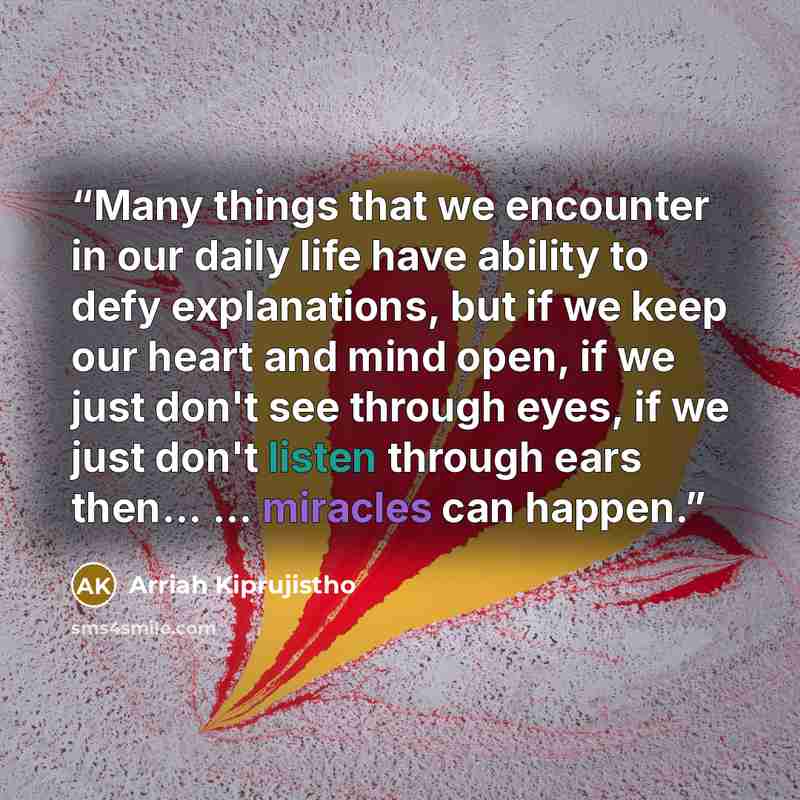 “Many things that we encounter in our daily life have ability to defy explanations, but if we keep our heart and mind open, if we just don't see through eyes, if we just don't listen through ears then... ... miracles can happen.” quote by Arriah Kiprujistho