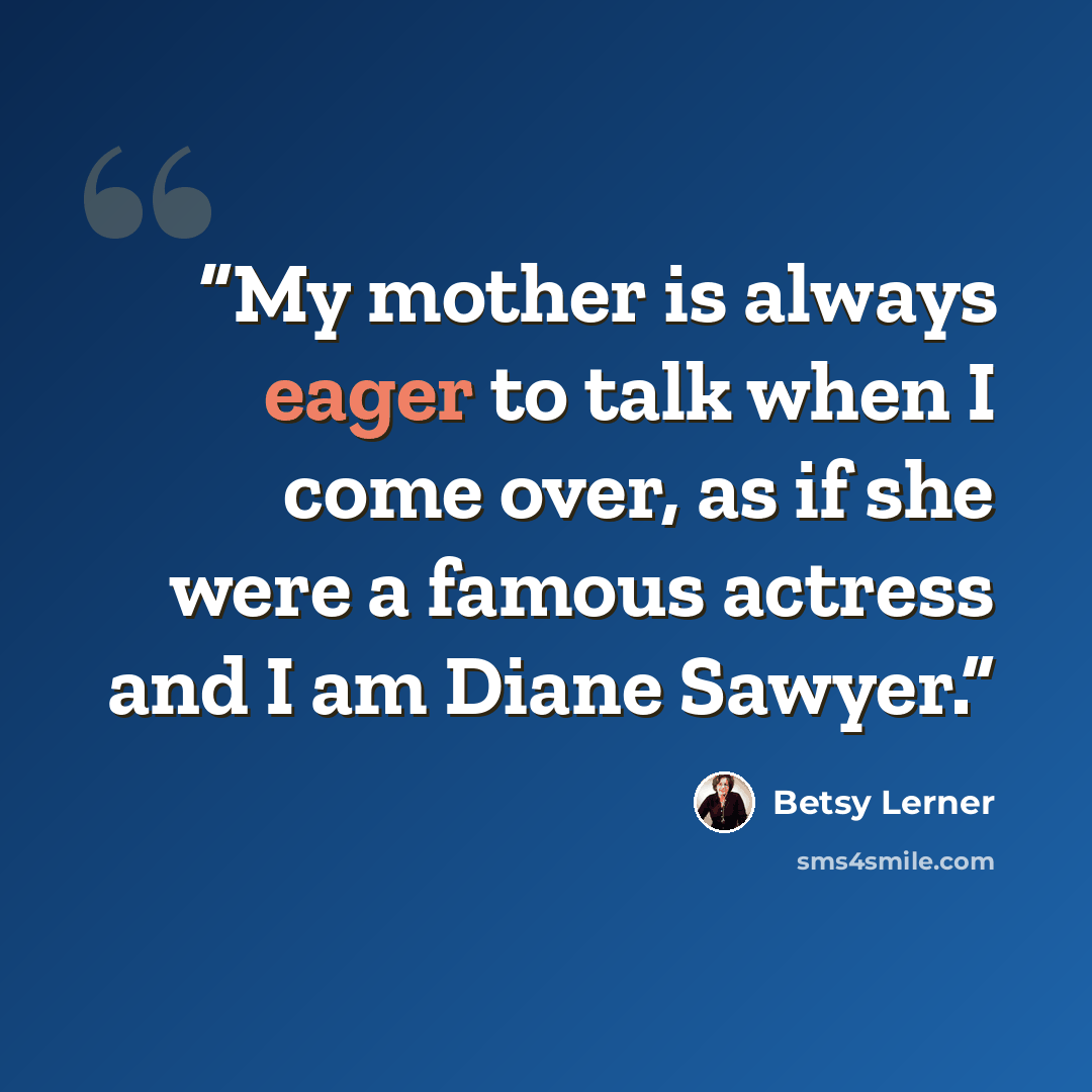 “My mother is always eager to talk when I come over, as if she were a famous actress and I am Diane Sawyer.” quote by Betsy Lerner