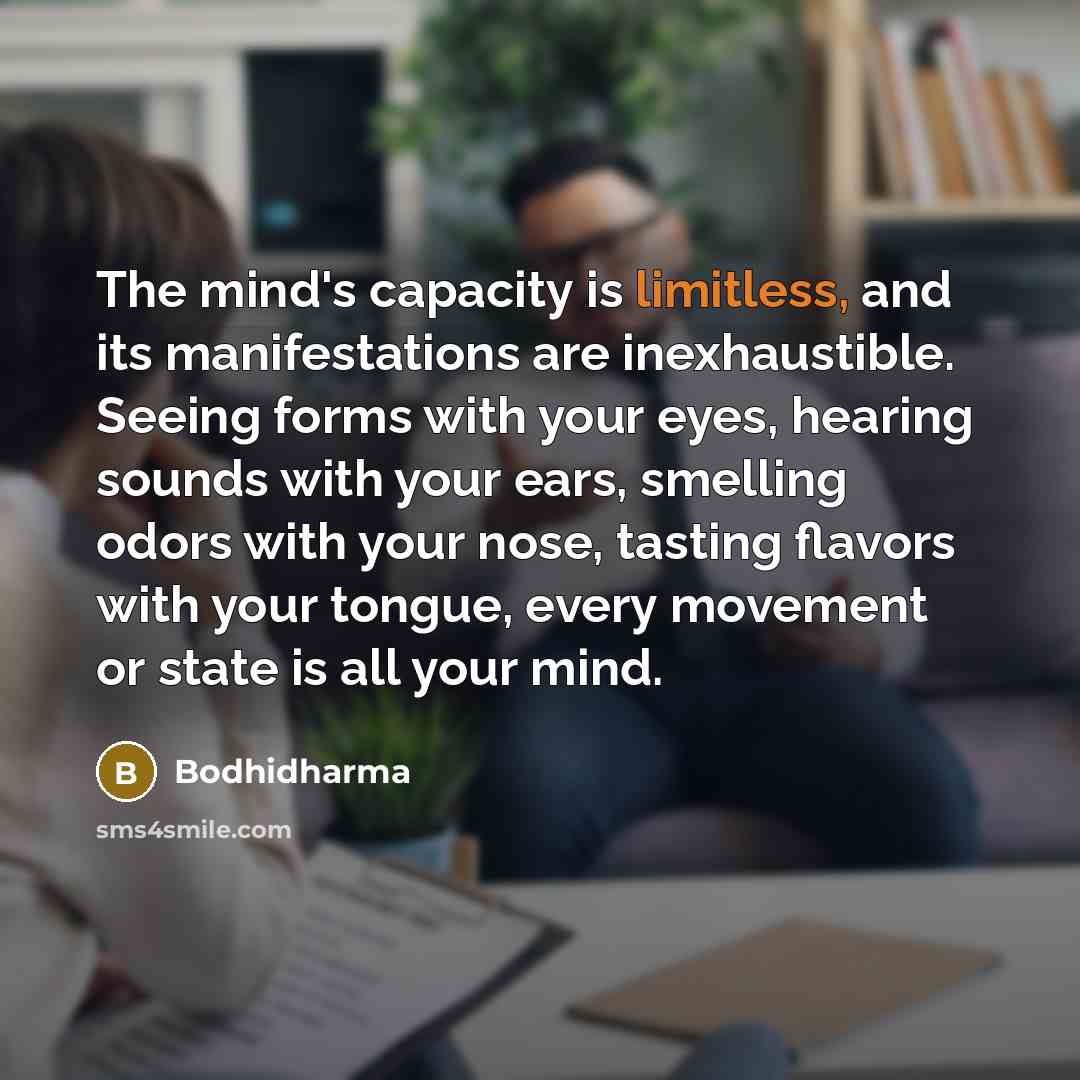 “The mind's capacity is limitless, and its manifestations are inexhaustible. Seeing forms with your eyes, hearing sounds with your ears, smelling odors with your nose, tasting flavors with your tongue, every movement or state is all your mind.” quote by Bodhidharma