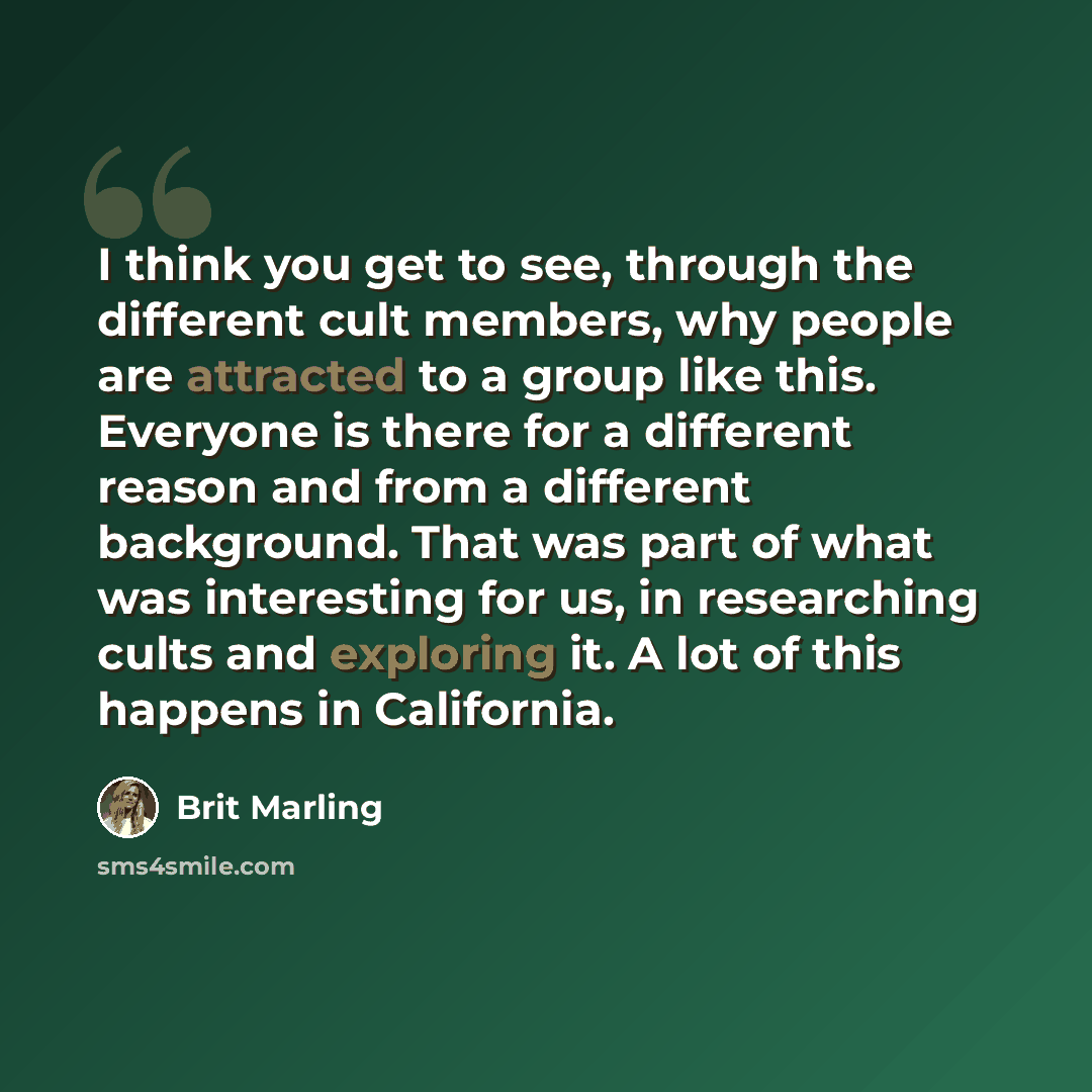 “I think you get to see, through the different cult members, why people are attracted to a group like this. Everyone is there for a different reason and from a different background. That was part of what was interesting for us, in researching cults and exploring it. A lot of this happens in…” quote by Brit Marling