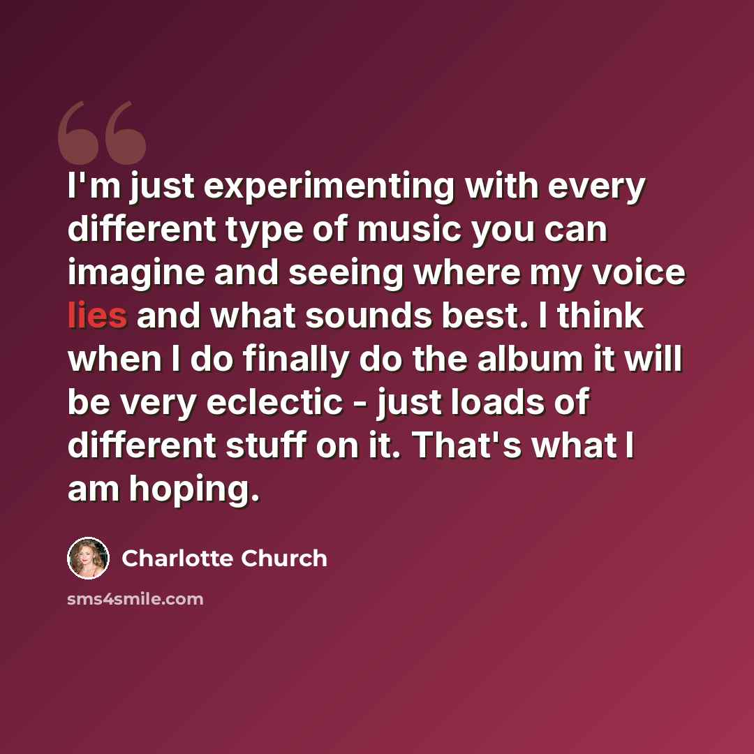 “I'm just experimenting with every different type of music you can imagine and seeing where my voice lies and what sounds best. I think when I do finally do the album it will be very eclectic - just loads of different stuff on it. That's what I am hoping.” quote by Charlotte Church
