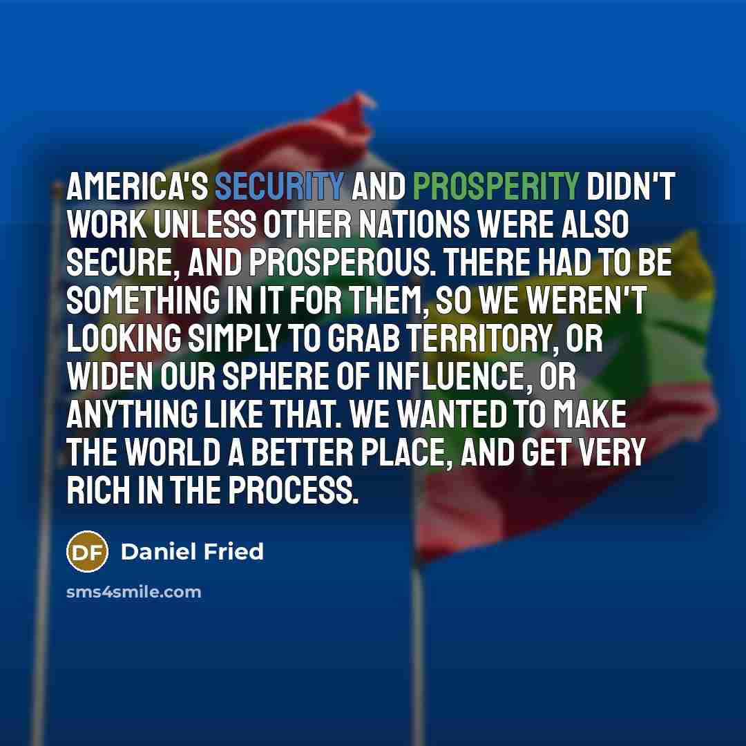 “America's security and prosperity didn't work unless other nations were also secure, and prosperous. There had to be something in it for them, so we weren't looking simply to grab territory, or widen our sphere of influence, or anything like that. We wanted to make the world a better place, and…” quote by Daniel Fried