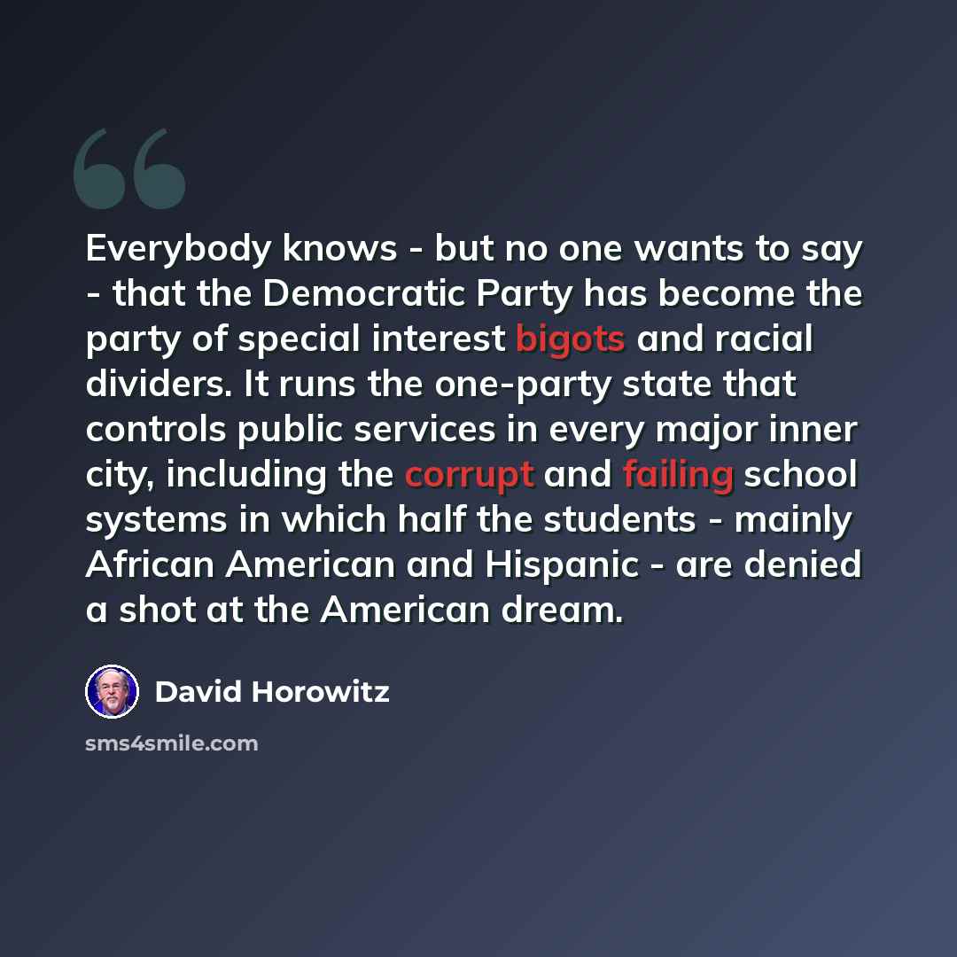 “Everybody knows - but no one wants to say - that the Democratic Party has become the party of special interest bigots and racial dividers. It runs the one-party state that controls public services in every major inner city, including the corrupt and failing school systems in which half the…” quote by David Horowitz