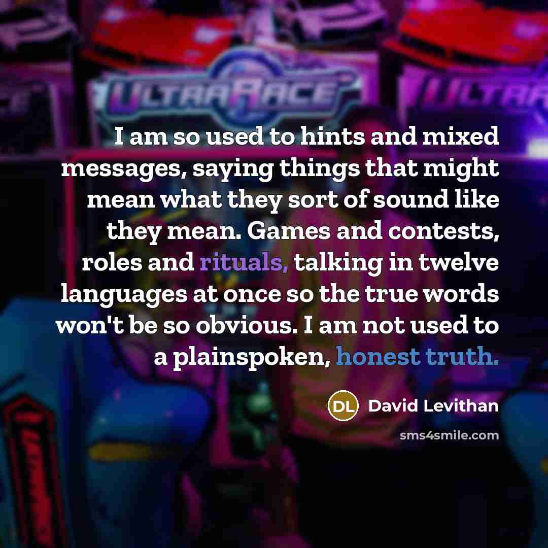 “I am so used to hints and mixed messages, saying things that might mean what they sort of sound like they mean. Games and contests, roles and rituals, talking in twelve languages at once so the true words won't be so obvious. I am not used to a plainspoken, honest truth.” quote by David Levithan