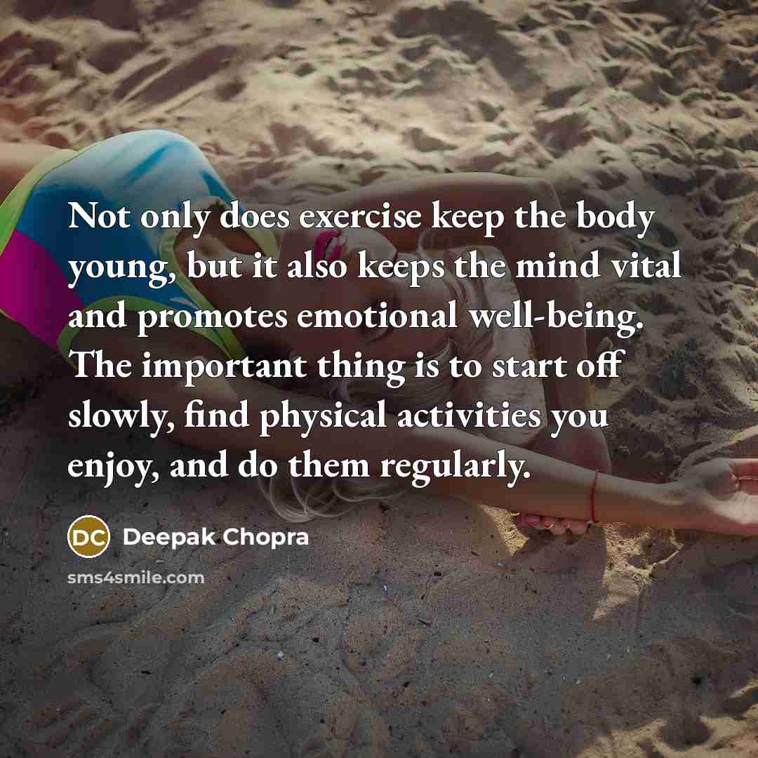 “Not only does exercise keep the body young, but it also keeps the mind vital and promotes emotional well-being. The important thing is to start off slowly, find physical activities you enjoy, and do them regularly.” quote by Deepak Chopra