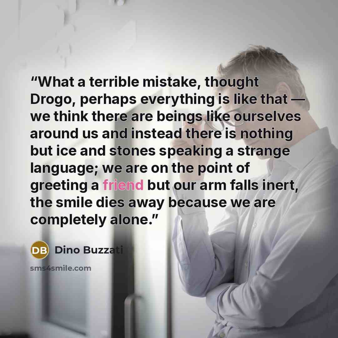 “What a terrible mistake, thought Drogo, perhaps everything is like that — we think there are beings like ourselves around us and instead there is nothing but ice and stones speaking a strange language; we are on the point of greeting a friend but our arm falls inert, the smile dies away because we…” quote by Dino Buzzati