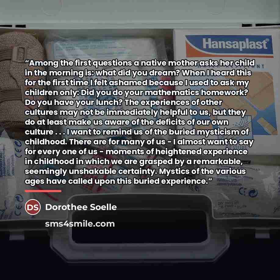 “Among the first questions a native mother asks her child in the morning is: what did you dream? When I heard this for the first time I felt ashamed because I used to ask my children only: Did you do your mathematics homework? Do you have your lunch? The experiences of other cultures may not be…” quote by Dorothee Soelle